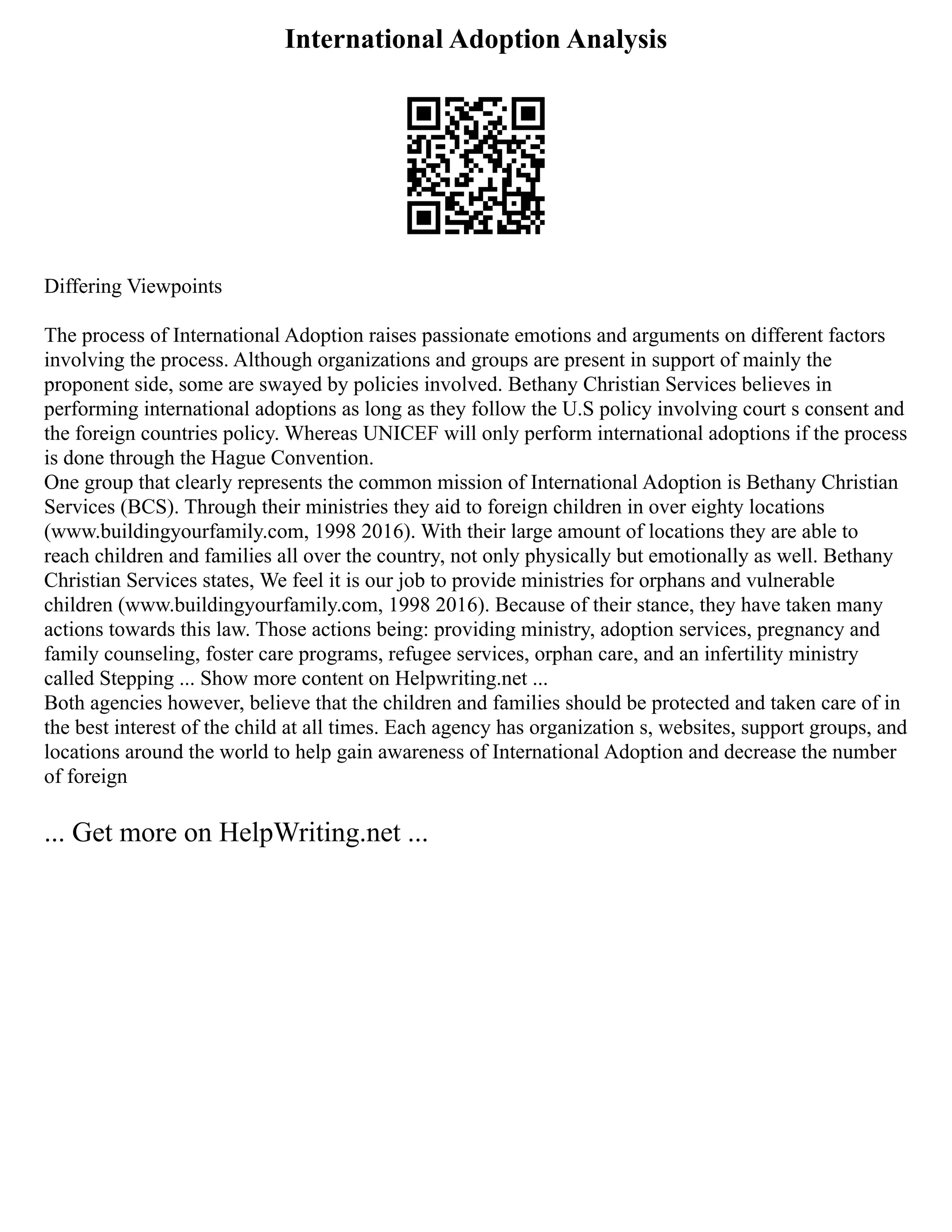 International Adoption Analysis
Differing Viewpoints
The process of International Adoption raises passionate emotions and arguments on different factors
involving the process. Although organizations and groups are present in support of mainly the
proponent side, some are swayed by policies involved. Bethany Christian Services believes in
performing international adoptions as long as they follow the U.S policy involving court s consent and
the foreign countries policy. Whereas UNICEF will only perform international adoptions if the process
is done through the Hague Convention.
One group that clearly represents the common mission of International Adoption is Bethany Christian
Services (BCS). Through their ministries they aid to foreign children in over eighty locations
(www.buildingyourfamily.com, 1998 2016). With their large amount of locations they are able to
reach children and families all over the country, not only physically but emotionally as well. Bethany
Christian Services states, We feel it is our job to provide ministries for orphans and vulnerable
children (www.buildingyourfamily.com, 1998 2016). Because of their stance, they have taken many
actions towards this law. Those actions being: providing ministry, adoption services, pregnancy and
family counseling, foster care programs, refugee services, orphan care, and an infertility ministry
called Stepping ... Show more content on Helpwriting.net ...
Both agencies however, believe that the children and families should be protected and taken care of in
the best interest of the child at all times. Each agency has organization s, websites, support groups, and
locations around the world to help gain awareness of International Adoption and decrease the number
of foreign
... Get more on HelpWriting.net ...
 