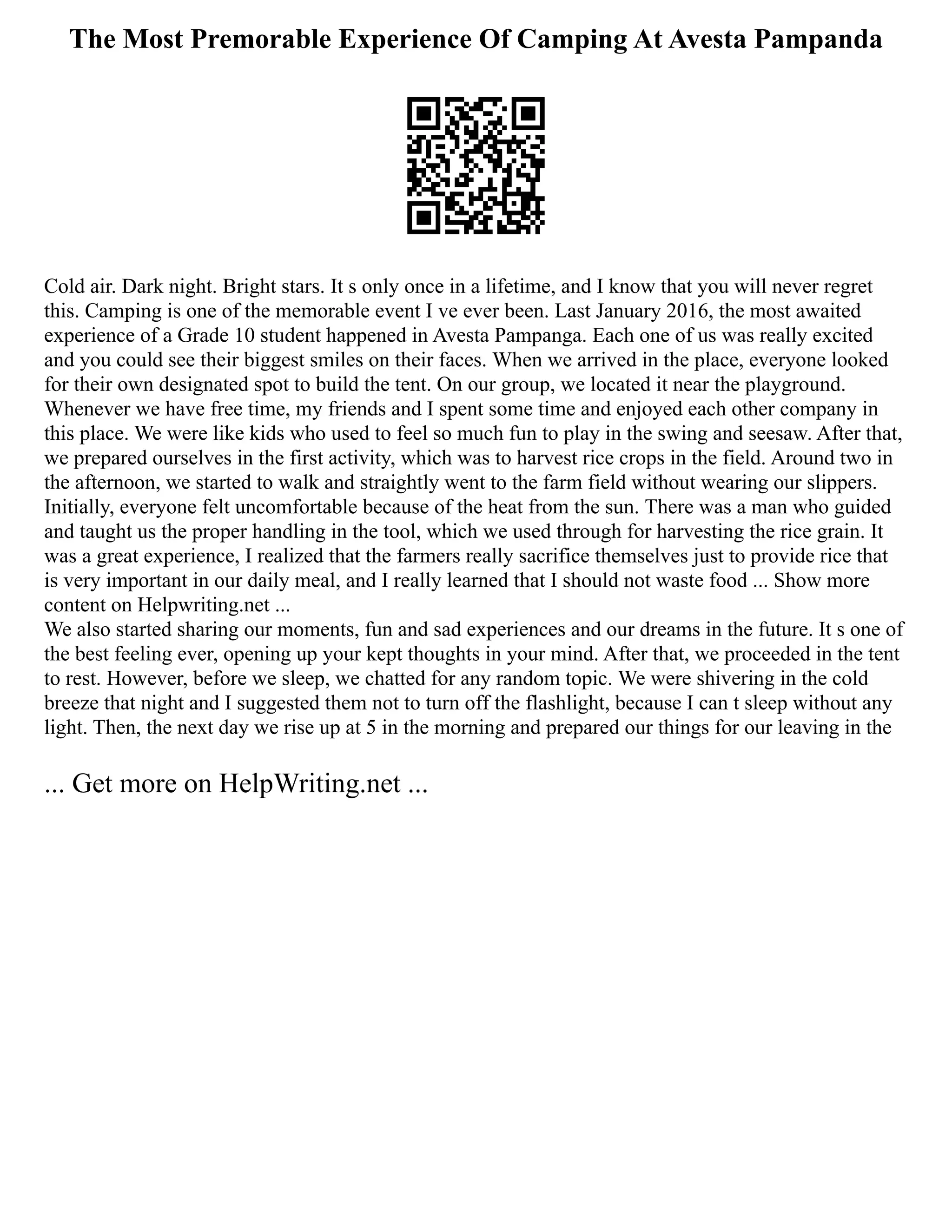 The Most Premorable Experience Of Camping At Avesta Pampanda
Cold air. Dark night. Bright stars. It s only once in a lifetime, and I know that you will never regret
this. Camping is one of the memorable event I ve ever been. Last January 2016, the most awaited
experience of a Grade 10 student happened in Avesta Pampanga. Each one of us was really excited
and you could see their biggest smiles on their faces. When we arrived in the place, everyone looked
for their own designated spot to build the tent. On our group, we located it near the playground.
Whenever we have free time, my friends and I spent some time and enjoyed each other company in
this place. We were like kids who used to feel so much fun to play in the swing and seesaw. After that,
we prepared ourselves in the first activity, which was to harvest rice crops in the field. Around two in
the afternoon, we started to walk and straightly went to the farm field without wearing our slippers.
Initially, everyone felt uncomfortable because of the heat from the sun. There was a man who guided
and taught us the proper handling in the tool, which we used through for harvesting the rice grain. It
was a great experience, I realized that the farmers really sacrifice themselves just to provide rice that
is very important in our daily meal, and I really learned that I should not waste food ... Show more
content on Helpwriting.net ...
We also started sharing our moments, fun and sad experiences and our dreams in the future. It s one of
the best feeling ever, opening up your kept thoughts in your mind. After that, we proceeded in the tent
to rest. However, before we sleep, we chatted for any random topic. We were shivering in the cold
breeze that night and I suggested them not to turn off the flashlight, because I can t sleep without any
light. Then, the next day we rise up at 5 in the morning and prepared our things for our leaving in the
... Get more on HelpWriting.net ...
 