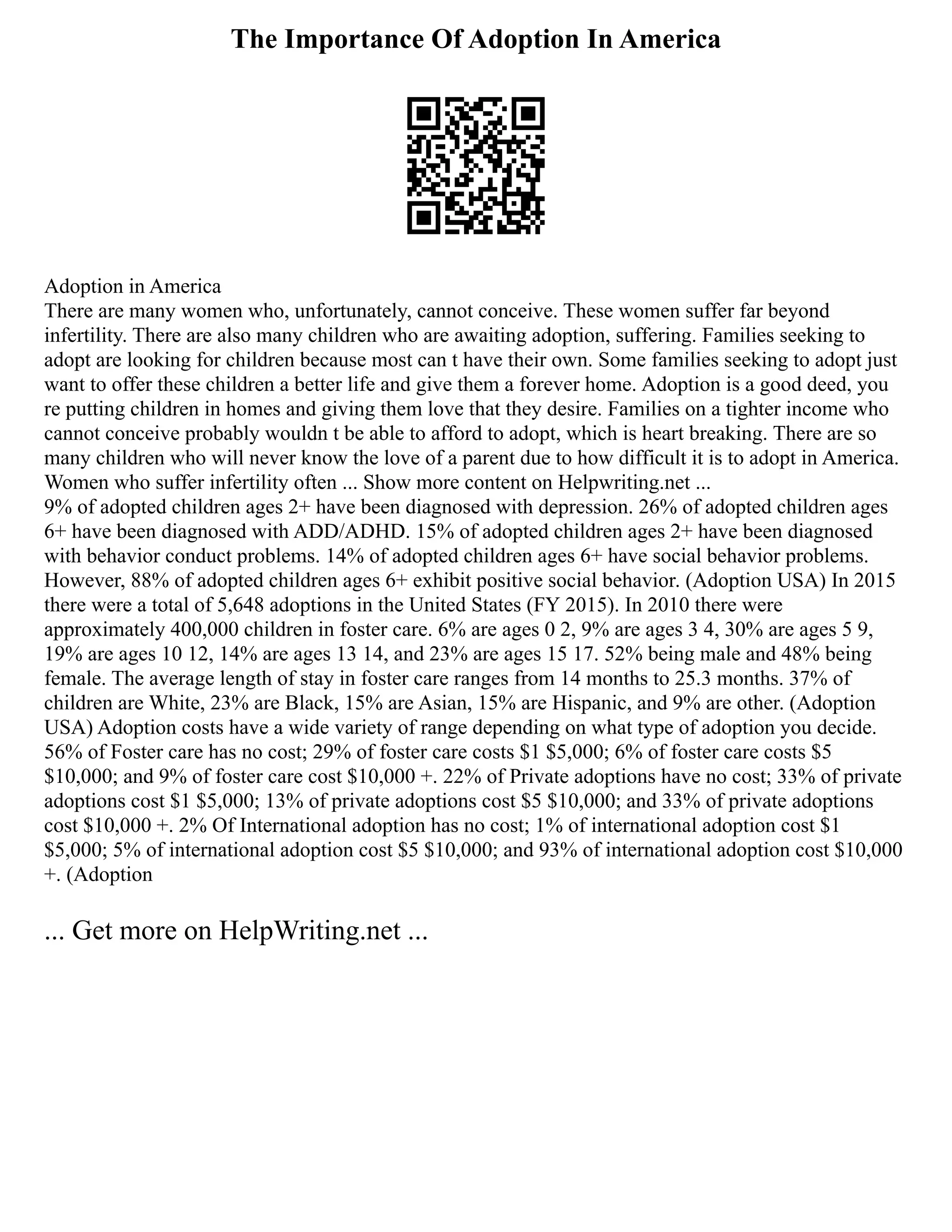 The Importance Of Adoption In America
Adoption in America
There are many women who, unfortunately, cannot conceive. These women suffer far beyond
infertility. There are also many children who are awaiting adoption, suffering. Families seeking to
adopt are looking for children because most can t have their own. Some families seeking to adopt just
want to offer these children a better life and give them a forever home. Adoption is a good deed, you
re putting children in homes and giving them love that they desire. Families on a tighter income who
cannot conceive probably wouldn t be able to afford to adopt, which is heart breaking. There are so
many children who will never know the love of a parent due to how difficult it is to adopt in America.
Women who suffer infertility often ... Show more content on Helpwriting.net ...
9% of adopted children ages 2+ have been diagnosed with depression. 26% of adopted children ages
6+ have been diagnosed with ADD/ADHD. 15% of adopted children ages 2+ have been diagnosed
with behavior conduct problems. 14% of adopted children ages 6+ have social behavior problems.
However, 88% of adopted children ages 6+ exhibit positive social behavior. (Adoption USA) In 2015
there were a total of 5,648 adoptions in the United States (FY 2015). In 2010 there were
approximately 400,000 children in foster care. 6% are ages 0 2, 9% are ages 3 4, 30% are ages 5 9,
19% are ages 10 12, 14% are ages 13 14, and 23% are ages 15 17. 52% being male and 48% being
female. The average length of stay in foster care ranges from 14 months to 25.3 months. 37% of
children are White, 23% are Black, 15% are Asian, 15% are Hispanic, and 9% are other. (Adoption
USA) Adoption costs have a wide variety of range depending on what type of adoption you decide.
56% of Foster care has no cost; 29% of foster care costs $1 $5,000; 6% of foster care costs $5
$10,000; and 9% of foster care cost $10,000 +. 22% of Private adoptions have no cost; 33% of private
adoptions cost $1 $5,000; 13% of private adoptions cost $5 $10,000; and 33% of private adoptions
cost $10,000 +. 2% Of International adoption has no cost; 1% of international adoption cost $1
$5,000; 5% of international adoption cost $5 $10,000; and 93% of international adoption cost $10,000
+. (Adoption
... Get more on HelpWriting.net ...
 