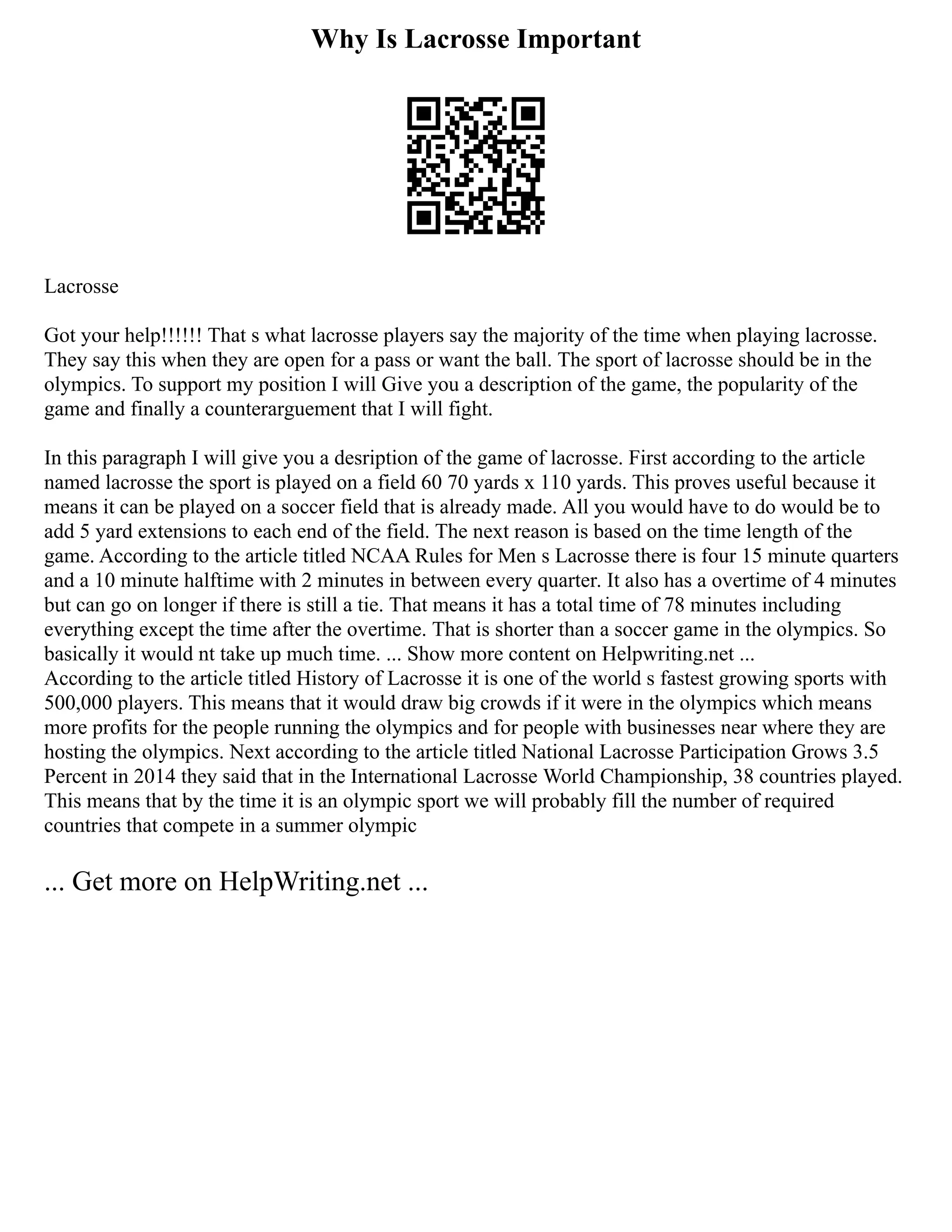 Why Is Lacrosse Important
Lacrosse
Got your help!!!!!! That s what lacrosse players say the majority of the time when playing lacrosse.
They say this when they are open for a pass or want the ball. The sport of lacrosse should be in the
olympics. To support my position I will Give you a description of the game, the popularity of the
game and finally a counterarguement that I will fight.
In this paragraph I will give you a desription of the game of lacrosse. First according to the article
named lacrosse the sport is played on a field 60 70 yards x 110 yards. This proves useful because it
means it can be played on a soccer field that is already made. All you would have to do would be to
add 5 yard extensions to each end of the field. The next reason is based on the time length of the
game. According to the article titled NCAA Rules for Men s Lacrosse there is four 15 minute quarters
and a 10 minute halftime with 2 minutes in between every quarter. It also has a overtime of 4 minutes
but can go on longer if there is still a tie. That means it has a total time of 78 minutes including
everything except the time after the overtime. That is shorter than a soccer game in the olympics. So
basically it would nt take up much time. ... Show more content on Helpwriting.net ...
According to the article titled History of Lacrosse it is one of the world s fastest growing sports with
500,000 players. This means that it would draw big crowds if it were in the olympics which means
more profits for the people running the olympics and for people with businesses near where they are
hosting the olympics. Next according to the article titled National Lacrosse Participation Grows 3.5
Percent in 2014 they said that in the International Lacrosse World Championship, 38 countries played.
This means that by the time it is an olympic sport we will probably fill the number of required
countries that compete in a summer olympic
... Get more on HelpWriting.net ...
 