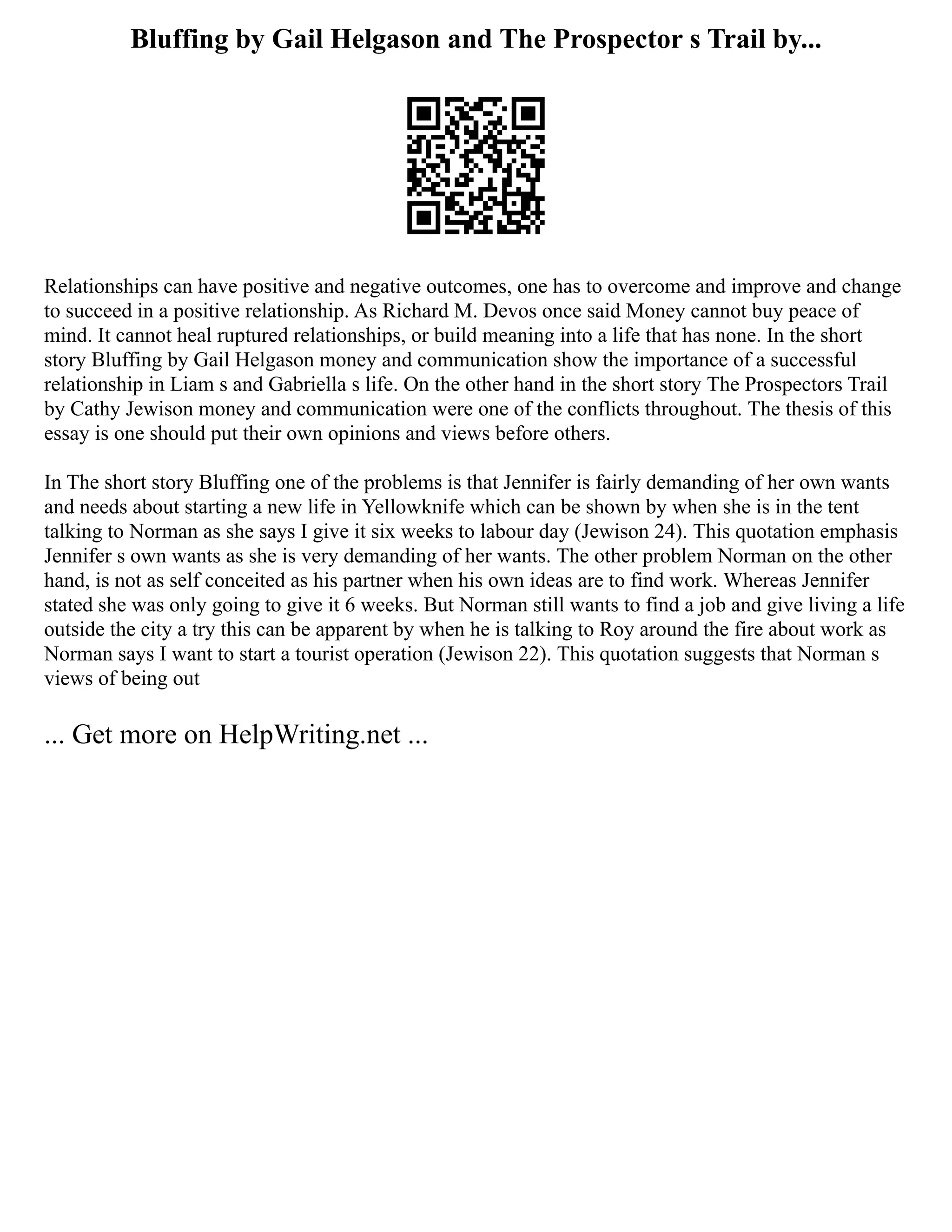 Bluffing by Gail Helgason and The Prospector s Trail by...
Relationships can have positive and negative outcomes, one has to overcome and improve and change
to succeed in a positive relationship. As Richard M. Devos once said Money cannot buy peace of
mind. It cannot heal ruptured relationships, or build meaning into a life that has none. In the short
story Bluffing by Gail Helgason money and communication show the importance of a successful
relationship in Liam s and Gabriella s life. On the other hand in the short story The Prospectors Trail
by Cathy Jewison money and communication were one of the conflicts throughout. The thesis of this
essay is one should put their own opinions and views before others.
In The short story Bluffing one of the problems is that Jennifer is fairly demanding of her own wants
and needs about starting a new life in Yellowknife which can be shown by when she is in the tent
talking to Norman as she says I give it six weeks to labour day (Jewison 24). This quotation emphasis
Jennifer s own wants as she is very demanding of her wants. The other problem Norman on the other
hand, is not as self conceited as his partner when his own ideas are to find work. Whereas Jennifer
stated she was only going to give it 6 weeks. But Norman still wants to find a job and give living a life
outside the city a try this can be apparent by when he is talking to Roy around the fire about work as
Norman says I want to start a tourist operation (Jewison 22). This quotation suggests that Norman s
views of being out
... Get more on HelpWriting.net ...
 