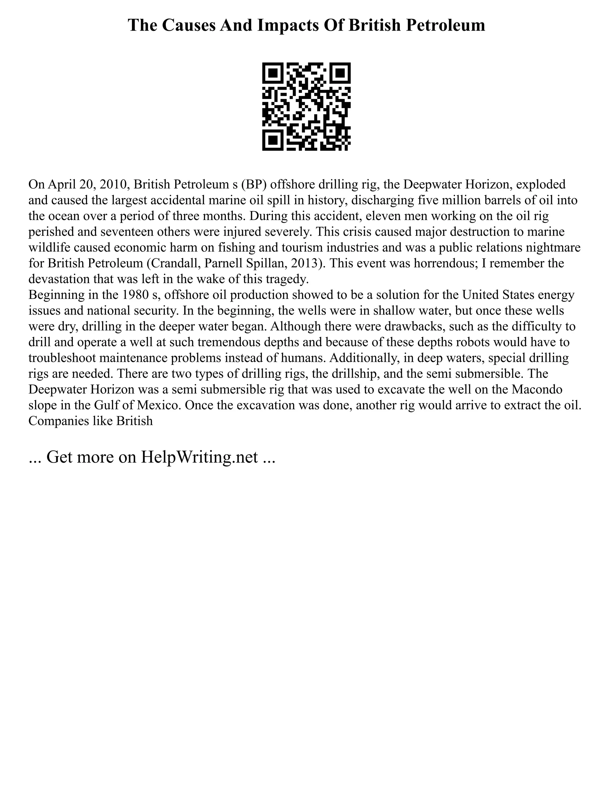 The Causes And Impacts Of British Petroleum
On April 20, 2010, British Petroleum s (BP) offshore drilling rig, the Deepwater Horizon, exploded
and caused the largest accidental marine oil spill in history, discharging five million barrels of oil into
the ocean over a period of three months. During this accident, eleven men working on the oil rig
perished and seventeen others were injured severely. This crisis caused major destruction to marine
wildlife caused economic harm on fishing and tourism industries and was a public relations nightmare
for British Petroleum (Crandall, Parnell Spillan, 2013). This event was horrendous; I remember the
devastation that was left in the wake of this tragedy.
Beginning in the 1980 s, offshore oil production showed to be a solution for the United States energy
issues and national security. In the beginning, the wells were in shallow water, but once these wells
were dry, drilling in the deeper water began. Although there were drawbacks, such as the difficulty to
drill and operate a well at such tremendous depths and because of these depths robots would have to
troubleshoot maintenance problems instead of humans. Additionally, in deep waters, special drilling
rigs are needed. There are two types of drilling rigs, the drillship, and the semi submersible. The
Deepwater Horizon was a semi submersible rig that was used to excavate the well on the Macondo
slope in the Gulf of Mexico. Once the excavation was done, another rig would arrive to extract the oil.
Companies like British
... Get more on HelpWriting.net ...
 