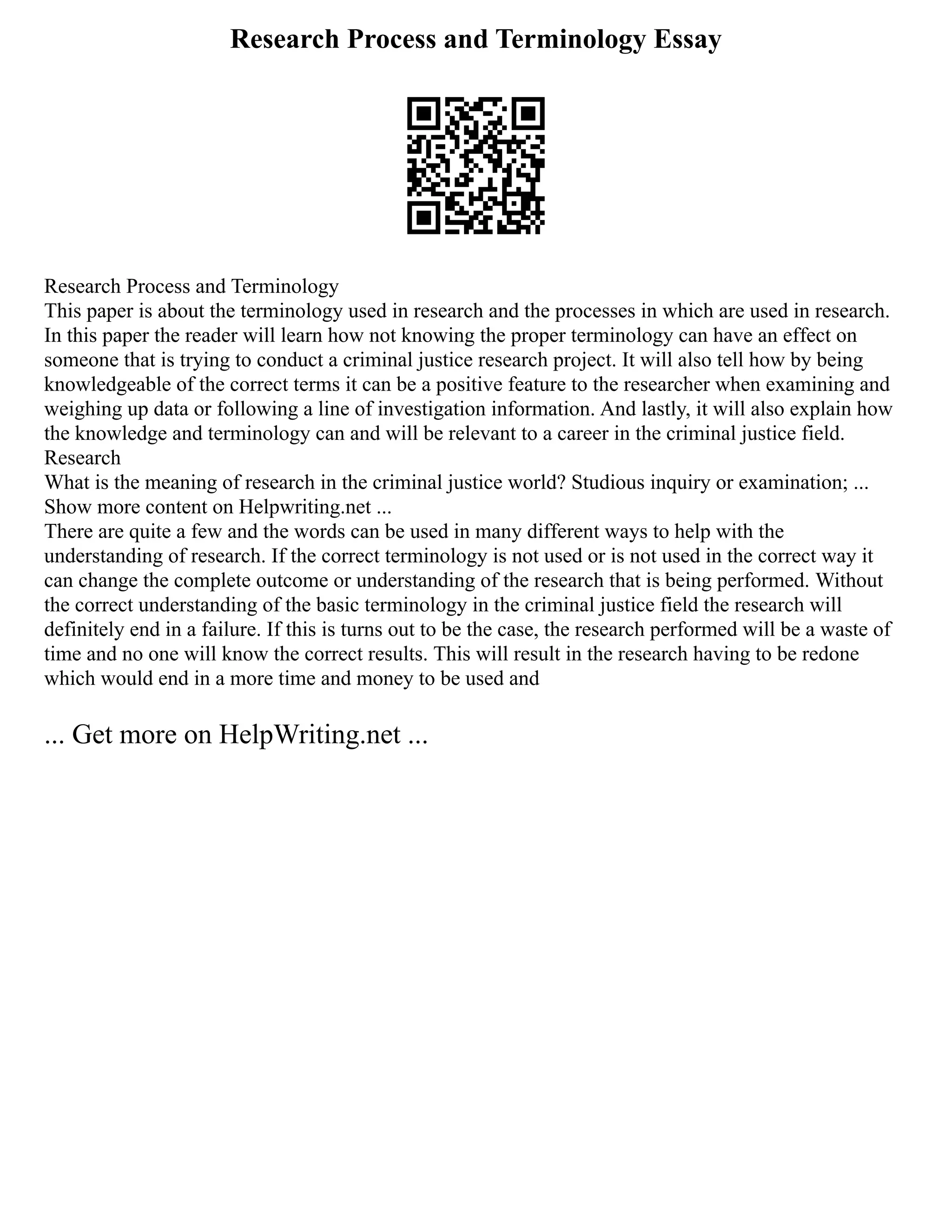 Research Process and Terminology Essay
Research Process and Terminology
This paper is about the terminology used in research and the processes in which are used in research.
In this paper the reader will learn how not knowing the proper terminology can have an effect on
someone that is trying to conduct a criminal justice research project. It will also tell how by being
knowledgeable of the correct terms it can be a positive feature to the researcher when examining and
weighing up data or following a line of investigation information. And lastly, it will also explain how
the knowledge and terminology can and will be relevant to a career in the criminal justice field.
Research
What is the meaning of research in the criminal justice world? Studious inquiry or examination; ...
Show more content on Helpwriting.net ...
There are quite a few and the words can be used in many different ways to help with the
understanding of research. If the correct terminology is not used or is not used in the correct way it
can change the complete outcome or understanding of the research that is being performed. Without
the correct understanding of the basic terminology in the criminal justice field the research will
definitely end in a failure. If this is turns out to be the case, the research performed will be a waste of
time and no one will know the correct results. This will result in the research having to be redone
which would end in a more time and money to be used and
... Get more on HelpWriting.net ...
 