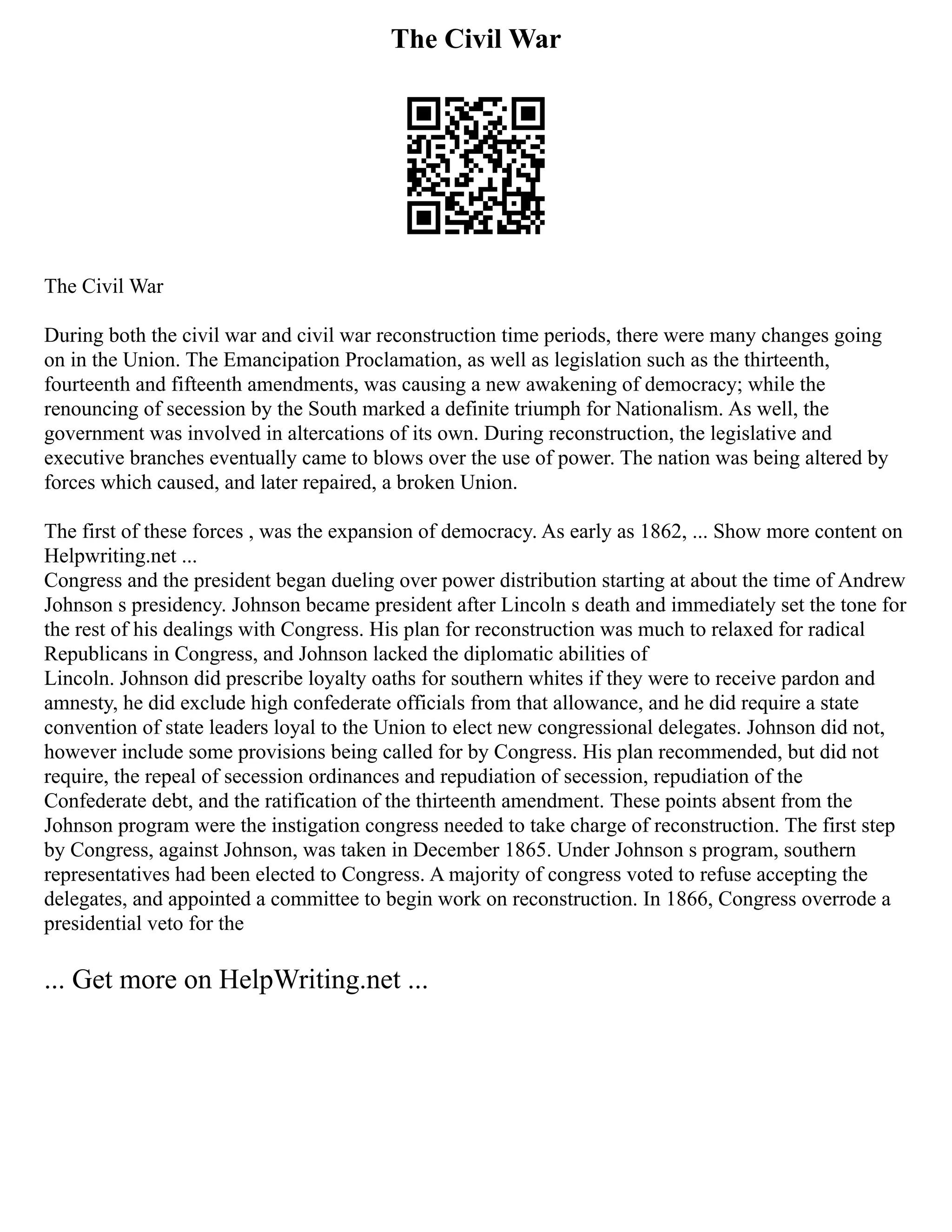 The Civil War
The Civil War
During both the civil war and civil war reconstruction time periods, there were many changes going
on in the Union. The Emancipation Proclamation, as well as legislation such as the thirteenth,
fourteenth and fifteenth amendments, was causing a new awakening of democracy; while the
renouncing of secession by the South marked a definite triumph for Nationalism. As well, the
government was involved in altercations of its own. During reconstruction, the legislative and
executive branches eventually came to blows over the use of power. The nation was being altered by
forces which caused, and later repaired, a broken Union.
The first of these forces , was the expansion of democracy. As early as 1862, ... Show more content on
Helpwriting.net ...
Congress and the president began dueling over power distribution starting at about the time of Andrew
Johnson s presidency. Johnson became president after Lincoln s death and immediately set the tone for
the rest of his dealings with Congress. His plan for reconstruction was much to relaxed for radical
Republicans in Congress, and Johnson lacked the diplomatic abilities of
Lincoln. Johnson did prescribe loyalty oaths for southern whites if they were to receive pardon and
amnesty, he did exclude high confederate officials from that allowance, and he did require a state
convention of state leaders loyal to the Union to elect new congressional delegates. Johnson did not,
however include some provisions being called for by Congress. His plan recommended, but did not
require, the repeal of secession ordinances and repudiation of secession, repudiation of the
Confederate debt, and the ratification of the thirteenth amendment. These points absent from the
Johnson program were the instigation congress needed to take charge of reconstruction. The first step
by Congress, against Johnson, was taken in December 1865. Under Johnson s program, southern
representatives had been elected to Congress. A majority of congress voted to refuse accepting the
delegates, and appointed a committee to begin work on reconstruction. In 1866, Congress overrode a
presidential veto for the
... Get more on HelpWriting.net ...
 