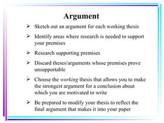 Argument Sketch out an argument for each working thesis Identify areas where research is needed to support your premises Research supporting premises Discard theses/arguments whose premises prove unsupportable Choose the  working  thesis that allows you to make the strongest argument for a conclusion about which you are motivated to write Be prepared to modify your thesis to reflect the final argument that makes it into your paper 