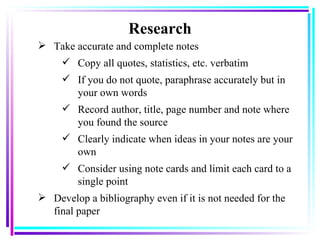 Research Take accurate and complete notes Copy all quotes, statistics, etc. verbatim   If you do not quote, paraphrase accurately but in your own words   Record author, title, page number and note where you found the source   Clearly indicate when ideas in your notes are your own   Consider using note cards and limit each card to a single point   Develop a bibliography even if it is not needed for the final paper  