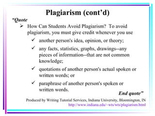 Plagiarism (cont’d) How Can Students Avoid Plagiarism?   To avoid plagiarism, you must give credit whenever you use another person's idea, opinion, or theory;  any facts, statistics, graphs, drawings--any pieces of information--that are not common knowledge;  quotations of another person's actual spoken or written words; or  paraphrase of another person's spoken or written words.  Produced by Writing Tutorial Services, Indiana University, Bloomington, IN http://www.indiana.edu/~wts/wts/plagiarism.html “ Quote End quote” 