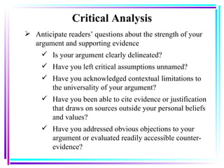 Critical Analysis Anticipate readers’ questions about the strength of your argument and supporting evidence Is your argument clearly delineated? Have you left critical assumptions unnamed? Have you acknowledged contextual limitations to the universality of your argument? Have you been able to cite evidence or justification that draws on sources outside your personal beliefs and values? Have you addressed obvious objections to your argument or evaluated readily accessible counter-evidence? 