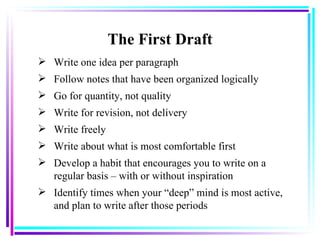 The First Draft Write one idea per paragraph Follow notes that have been organized logically   Go for quantity, not quality   Write for revision, not delivery   Write freely   Write about what is most comfortable first   Develop a habit that encourages you to write on a regular basis – with or without inspiration   Identify times when your “deep” mind is most active, and plan to write after those periods   