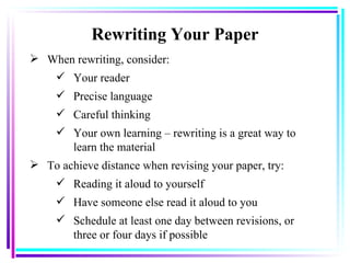 Rewriting Your Paper When rewriting, consider: Your reader Precise language   Careful thinking Your own learning – rewriting is a great way to learn the material   To achieve distance when revising your paper, try : Reading it aloud to yourself   Have someone else read it aloud to you Schedule at least one day between revisions, or three or four days if possible   