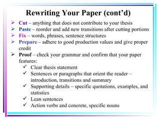 Cut  – anything that does not contribute to your thesis Paste  – reorder and add new transitions after cutting portions   Fix   – words, phrases, sentence structures Prepare  – adhere to good production values and give proper credit Proof  – check your grammar and confirm that your paper features: Clear thesis statement   Sentences or paragraphs that orient the reader – introduction, transitions and summary Supporting details – specific quotations, examples, and statistics Lean sentences Action verbs and concrete, specific nouns   Rewriting Your Paper  (cont’d) 