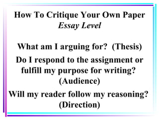 How To Critique Your Own Paper Essay Level What am I arguing for?  (Thesis) Do I respond to the assignment or fulfill my purpose for writing?  (Audience) Will my reader follow my reasoning?  (Direction) 