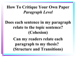 How To Critique Your Own Paper Paragraph Level Does each sentence in my paragraph relate to the topic sentence? (Cohesion) Can my readers relate each paragraph to my thesis?  (Structure and Transitions) 