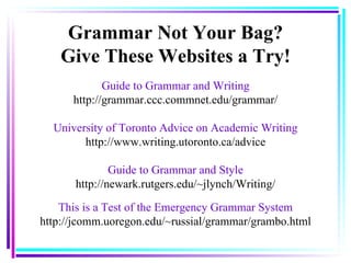 Guide to Grammar and Writing http://grammar.ccc.commnet.edu/grammar/ University of Toronto Advice on Academic Writing http://www.writing.utoronto.ca/advice Guide to Grammar and Style http://newark.rutgers.edu/~jlynch/Writing/ This is a Test of the Emergency Grammar System http://jcomm.uoregon.edu/~russial/grammar/grambo.html Grammar Not Your Bag? Give These Websites a Try! 