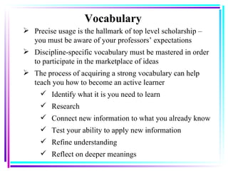 Vocabulary Precise usage is the hallmark of top level scholarship – you must be aware of your professors’ expectations  Discipline-specific vocabulary must be mastered in order to participate in the marketplace of ideas The process of acquiring a strong vocabulary can help teach you how to become an active learner Identify what it is you need to learn Research Connect new information to what you already know Test your ability to apply new information Refine understanding  Reflect on deeper meanings 