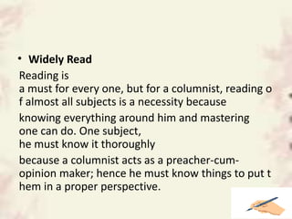• Widely Read
Reading is
a must for every one, but for a columnist, reading o
f almost all subjects is a necessity because
knowing everything around him and mastering
one can do. One subject,
he must know it thoroughly
because a columnist acts as a preacher-cum-
opinion maker; hence he must know things to put t
hem in a proper perspective.
 