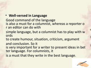 • Well-versed in Language
Good command of the language
is also a must for a columnist, whereas a reporter o
r an editor can do with
simple language, but a columnist has to play with w
ords
to create humour, situation, criticism, argument
and conclusion. So it
is very important for a writer to present ideas in bet
ter language. For columnists, it
is a must that they write in the best language.
 