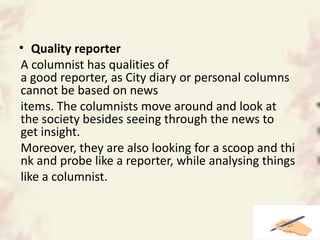 • Quality reporter
A columnist has qualities of
a good reporter, as City diary or personal columns
cannot be based on news
items. The columnists move around and look at
the society besides seeing through the news to
get insight.
Moreover, they are also looking for a scoop and thi
nk and probe like a reporter, while analysing things
like a columnist.
 