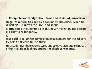 • Complete knowledge about laws and ethics of journalism
Huge responsibilities are on a columnist' shoulders, when he
is writing. He knows the laws, and keeps
journalistic ethics in mind besides never relegating the editori
al policy to redundancy.
A
responsible columnist never creates a problem for the editors
by being oblivious to the above.
He also knows the readers well, and always give due respect t
o their religious feelings and nationalistic sentiments.
 