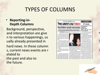 TYPES OF COLUMNS
• Reporting-in-
Depth Columns
Background, perspective,
and interpretation are give
n to various happenings, us
ually already presented in
hard news. In these column
s, current news events are r
elated to
the past and also to
the future.
 