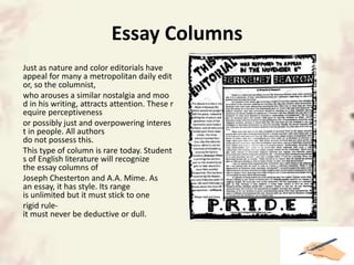 Essay Columns
Just as nature and color editorials have
appeal for many a metropolitan daily edit
or, so the columnist,
who arouses a similar nostalgia and moo
d in his writing, attracts attention. These r
equire perceptiveness
or possibly just and overpowering interes
t in people. All authors
do not possess this.
This type of column is rare today. Student
s of English literature will recognize
the essay columns of
Joseph Chesterton and A.A. Mime. As
an essay, it has style. Its range
is unlimited but it must stick to one
rigid rule-
it must never be deductive or dull.
 