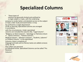 Specialized Columns
• These types of
columns are generally limited and confined to
a single subject or topic, with the underlying
purpose to render better and detailed service to the subject
or topic under study and examination. It may
be confined to a single department
of life or learning. Specialized Columns are arranged
in accordance
with the circumstances. Under specialized
columns are included the columns like, "Legal Column".
"Religious or Deeni Column", `Astrology' or Palmistry Colum
n", `Sports Columns", "Fashion Column",
Medical Column", "Women's Column", `Students, Laborers"
or Children Column". In the specialized
Columns, there is simplicity of
language and style and no literary tastes are added unneces
sarily, nor do
they reflect any personal
or individual trends. Specialized Columns can be called "Pro
fessional
Columns".
 
