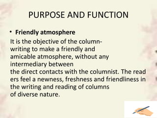 PURPOSE AND FUNCTION
• Friendly atmosphere
It is the objective of the column-
writing to make a friendly and
amicable atmosphere, without any
intermediary between
the direct contacts with the columnist. The read
ers feel a newness, freshness and friendliness in
the writing and reading of columns
of diverse nature.
 