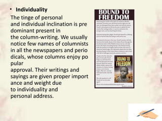 • Individuality
The tinge of personal
and individual inclination is pre
dominant present in
the column-writing. We usually
notice few names of columnists
in all the newspapers and perio
dicals, whose columns enjoy po
pular
approval. Their writings and
sayings are given proper import
ance and weight due
to individuality and
personal address.
 