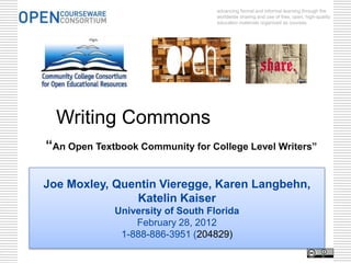 advancing formal and informal learning through the
                                   worldwide sharing and use of free, open, high-quality
                                   education materials organized as courses.




  Writing Commons
“An Open Textbook Community for College Level Writers”

Joe Moxley, Quentin Vieregge, Karen Langbehn,
               Katelin Kaiser
             University of South Florida
                 February 28, 2012
              1-888-886-3951 (204829)
 