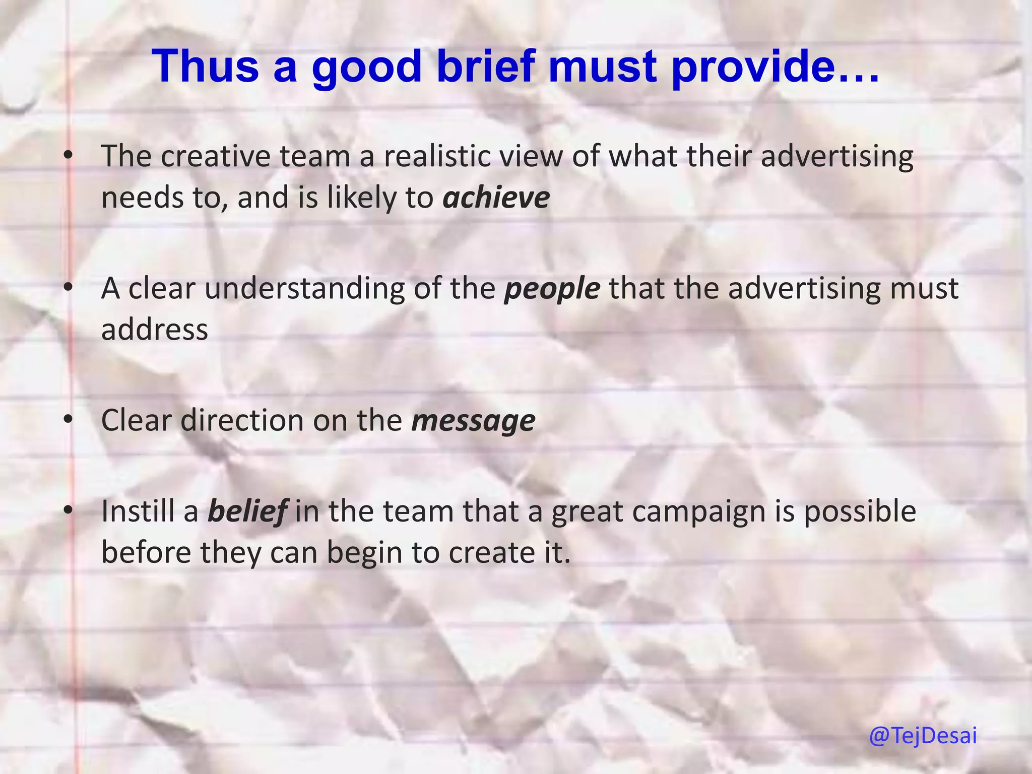 Thus a good brief must provide…
• The creative team a realistic view of what their advertising
  needs to, and is likely to achieve

• A clear understanding of the people that the advertising must
  address

• Clear direction on the message

• Instill a belief in the team that a great campaign is possible
  before they can begin to create it.




                                                            @TejDesai
 