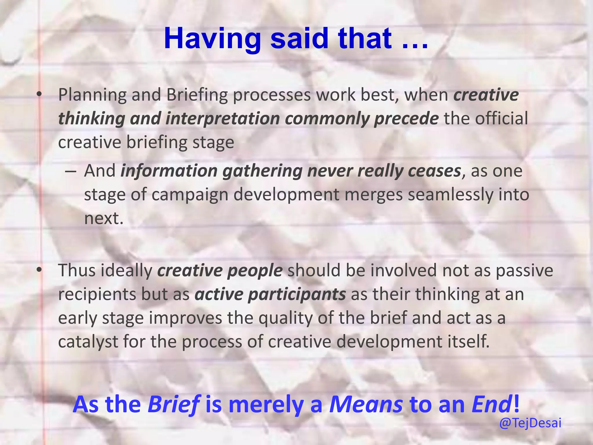Having said that …
• Planning and Briefing processes work best, when creative
  thinking and interpretation commonly precede the official
  creative briefing stage
   – And information gathering never really ceases, as one
     stage of campaign development merges seamlessly into
     next.

• Thus ideally creative people should be involved not as passive
  recipients but as active participants as their thinking at an
  early stage improves the quality of the brief and act as a
  catalyst for the process of creative development itself.


    As the Brief is merely a Means to an End!
                                                         @TejDesai
 