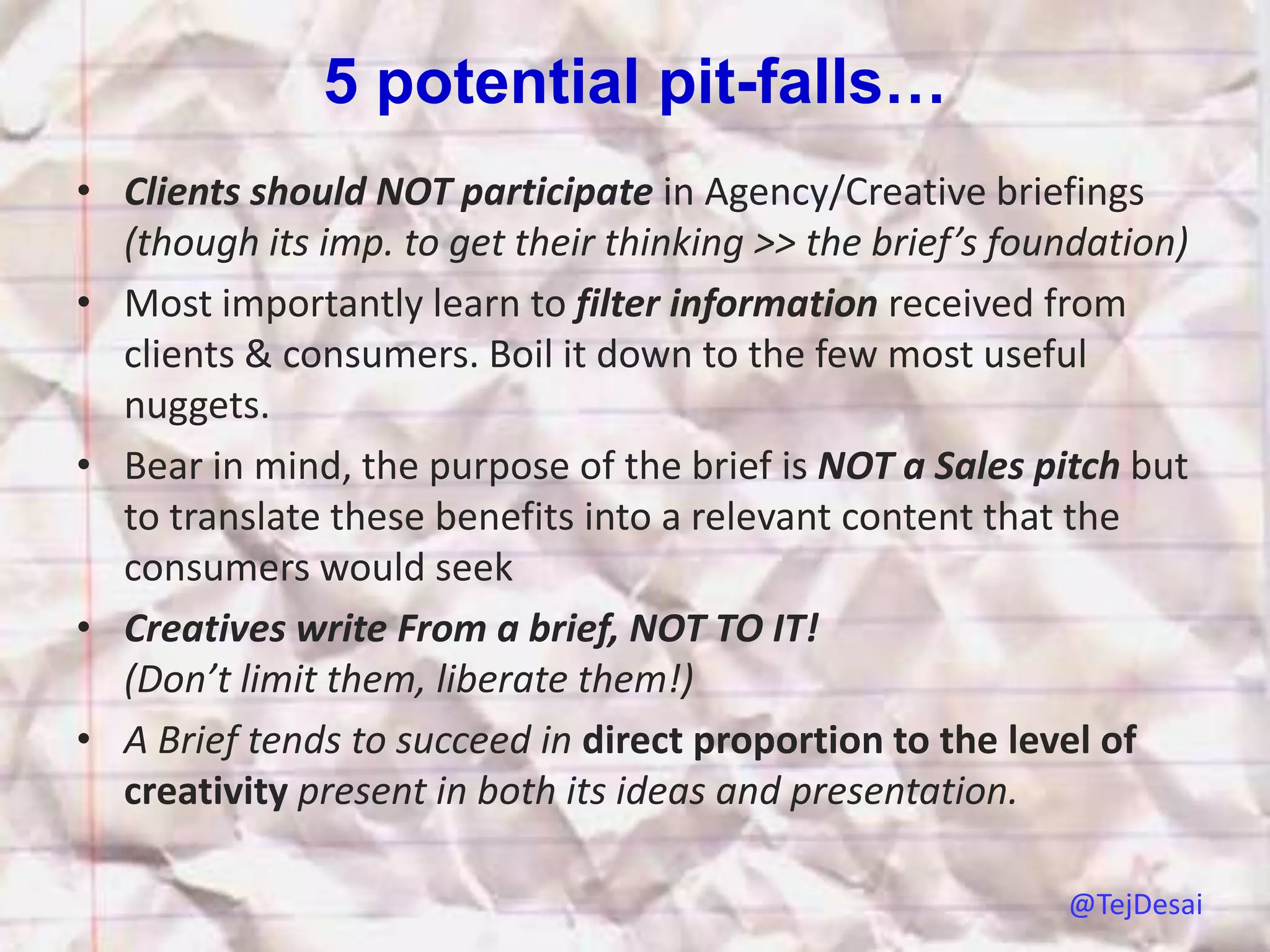 5 potential pit-falls…
• Clients should NOT participate in Agency/Creative briefings
  (though its imp. to get their thinking >> the brief’s foundation)
• Most importantly learn to filter information received from
  clients & consumers. Boil it down to the few most useful
  nuggets.
• Bear in mind, the purpose of the brief is NOT a Sales pitch but
  to translate these benefits into a relevant content that the
  consumers would seek
• Creatives write From a brief, NOT TO IT!
  (Don’t limit them, liberate them!)
• A Brief tends to succeed in direct proportion to the level of
  creativity present in both its ideas and presentation.

                                                           @TejDesai
 