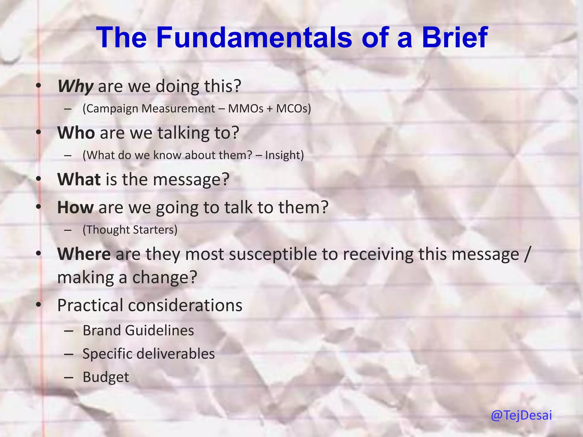 The Fundamentals of a Brief
• Why are we doing this?
   – (Campaign Measurement – MMOs + MCOs)

• Who are we talking to?
   – (What do we know about them? – Insight)

• What is the message?
• How are we going to talk to them?
   – (Thought Starters)

• Where are they most susceptible to receiving this message /
  making a change?
• Practical considerations
   – Brand Guidelines
   – Specific deliverables
   – Budget

                                                       @TejDesai
 