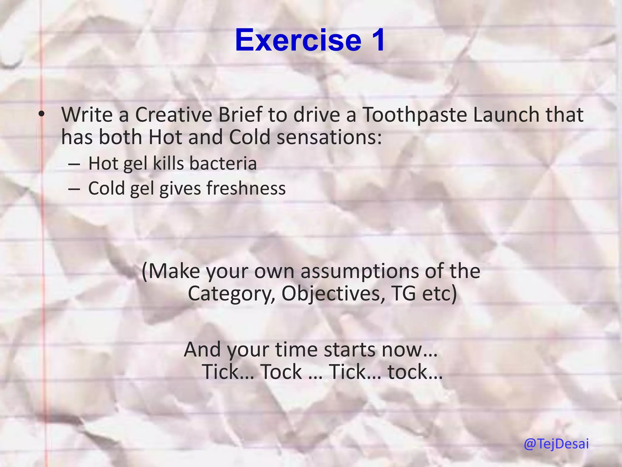 Exercise 1

• Write a Creative Brief to drive a Toothpaste Launch that
  has both Hot and Cold sensations:
   – Hot gel kills bacteria
   – Cold gel gives freshness



           (Make your own assumptions of the
               Category, Objectives, TG etc)

                And your time starts now…
                 Tick… Tock … Tick… tock…

                                                   @TejDesai
 