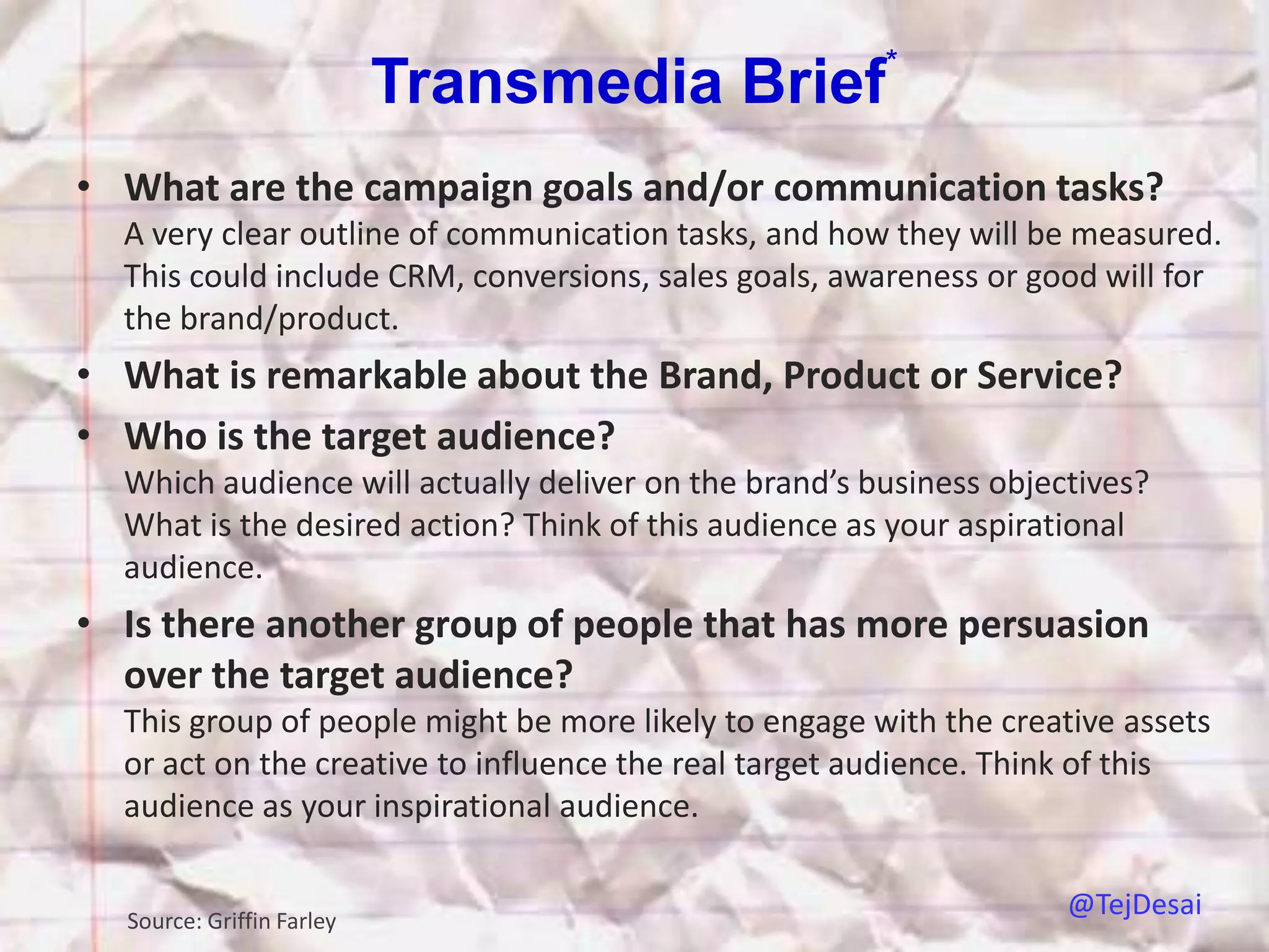 *
                           Transmedia Brief
• What are the campaign goals and/or communication tasks?
  A very clear outline of communication tasks, and how they will be measured.
  This could include CRM, conversions, sales goals, awareness or good will for
  the brand/product.
• What is remarkable about the Brand, Product or Service?
• Who is the target audience?
  Which audience will actually deliver on the brand’s business objectives?
  What is the desired action? Think of this audience as your aspirational
  audience.
• Is there another group of people that has more persuasion
  over the target audience?
  This group of people might be more likely to engage with the creative assets
  or act on the creative to influence the real target audience. Think of this
  audience as your inspirational audience.


  Source: Griffin Farley
                                                                    @TejDesai
 