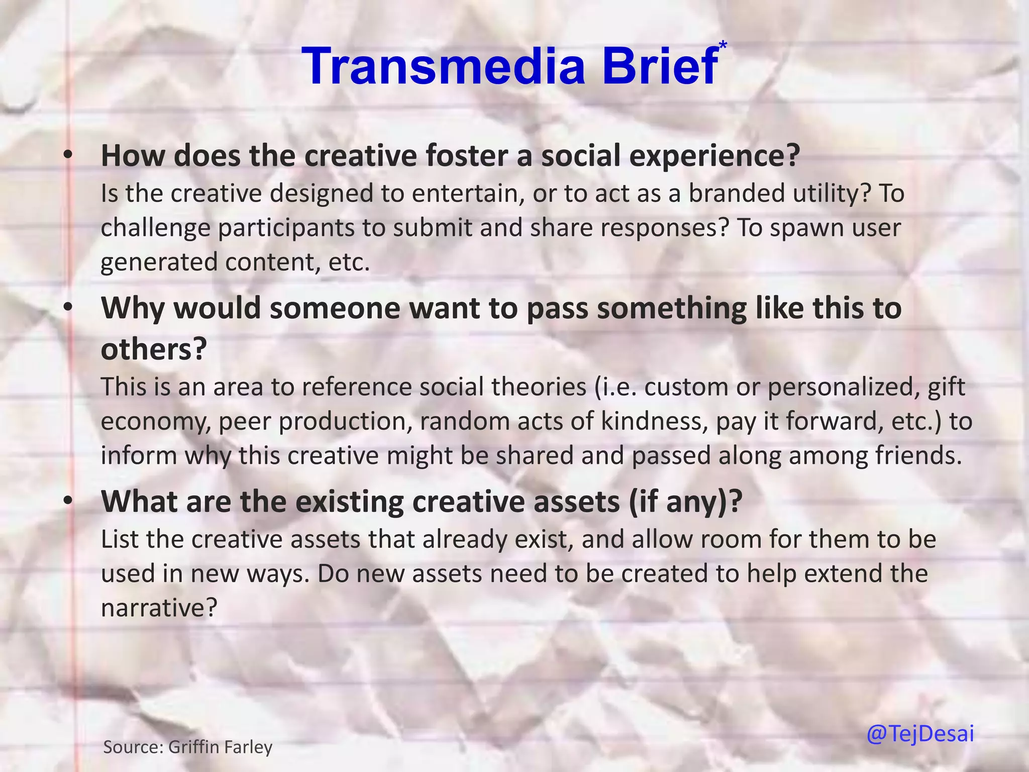 *
                           Transmedia Brief
• How does the creative foster a social experience?
  Is the creative designed to entertain, or to act as a branded utility? To
  challenge participants to submit and share responses? To spawn user
  generated content, etc.
• Why would someone want to pass something like this to
  others?
  This is an area to reference social theories (i.e. custom or personalized, gift
  economy, peer production, random acts of kindness, pay it forward, etc.) to
  inform why this creative might be shared and passed along among friends.
• What are the existing creative assets (if any)?
  List the creative assets that already exist, and allow room for them to be
  used in new ways. Do new assets need to be created to help extend the
  narrative?



  Source: Griffin Farley
                                                                       @TejDesai
 