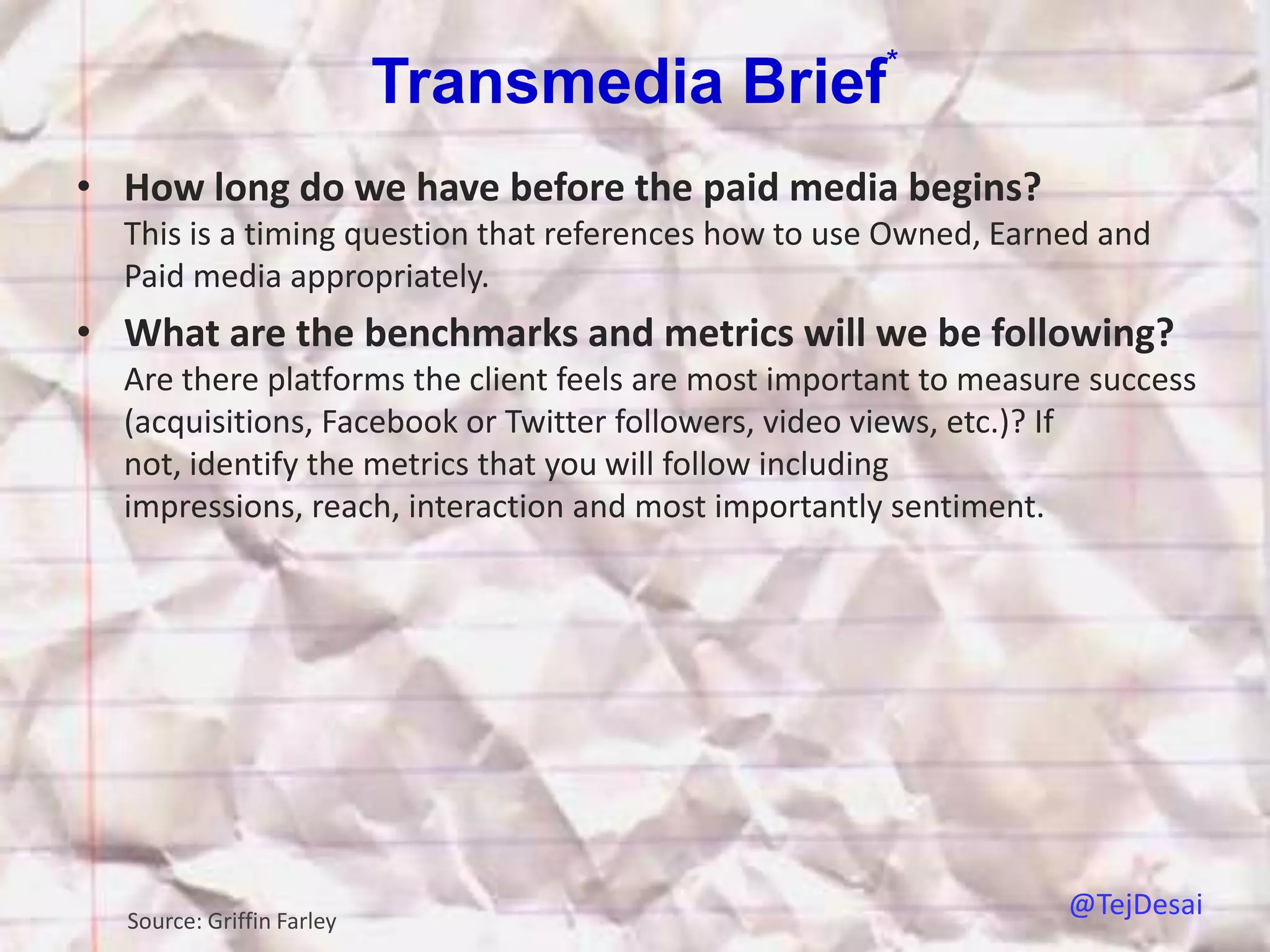 *
                           Transmedia Brief
• How long do we have before the paid media begins?
  This is a timing question that references how to use Owned, Earned and
  Paid media appropriately.
• What are the benchmarks and metrics will we be following?
  Are there platforms the client feels are most important to measure success
  (acquisitions, Facebook or Twitter followers, video views, etc.)? If
  not, identify the metrics that you will follow including
  impressions, reach, interaction and most importantly sentiment.




  Source: Griffin Farley
                                                                   @TejDesai
 