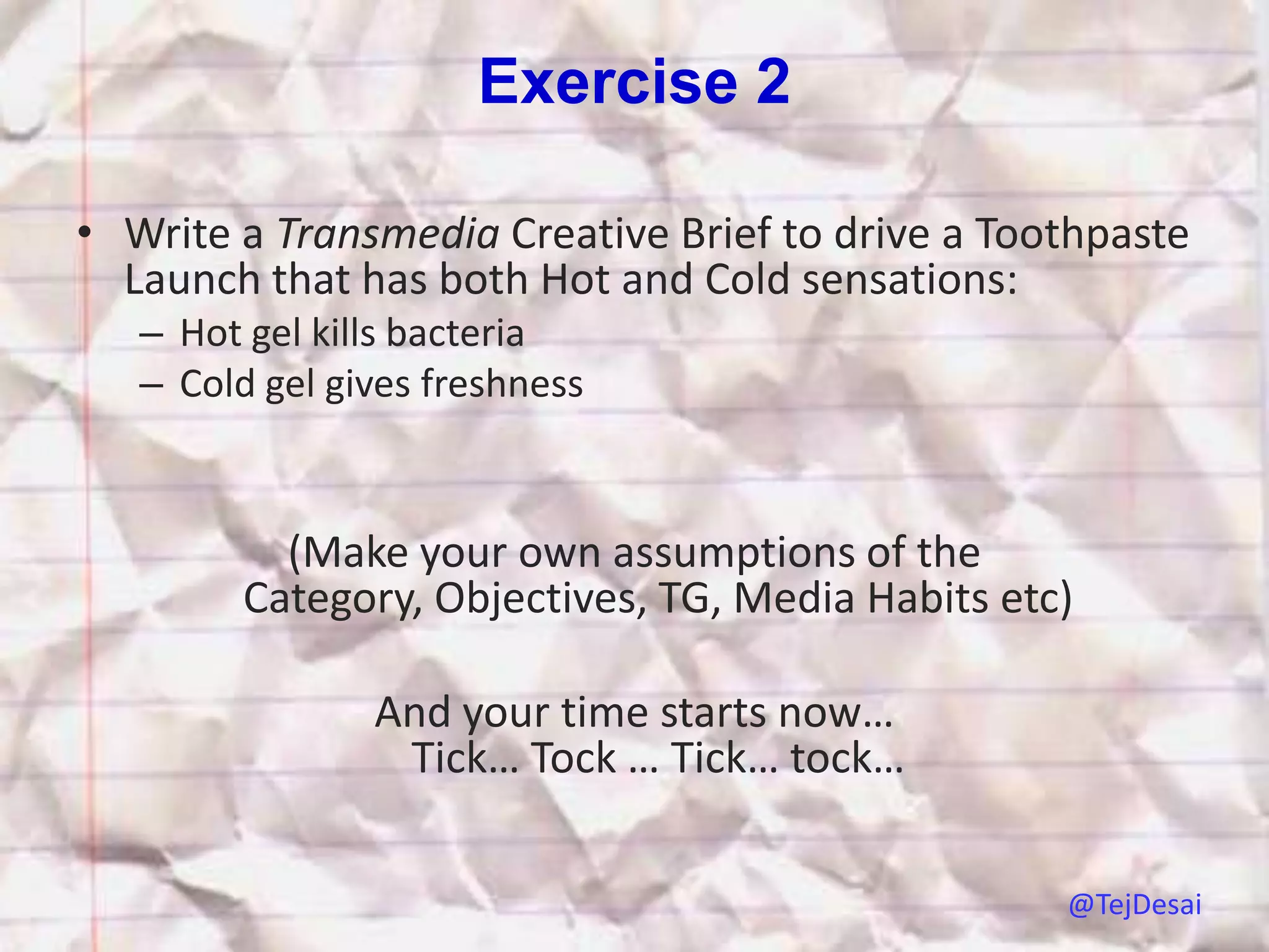 Exercise 2

• Write a Transmedia Creative Brief to drive a Toothpaste
  Launch that has both Hot and Cold sensations:
   – Hot gel kills bacteria
   – Cold gel gives freshness



           (Make your own assumptions of the
         Category, Objectives, TG, Media Habits etc)

                And your time starts now…
                 Tick… Tock … Tick… tock…

                                                   @TejDesai
 