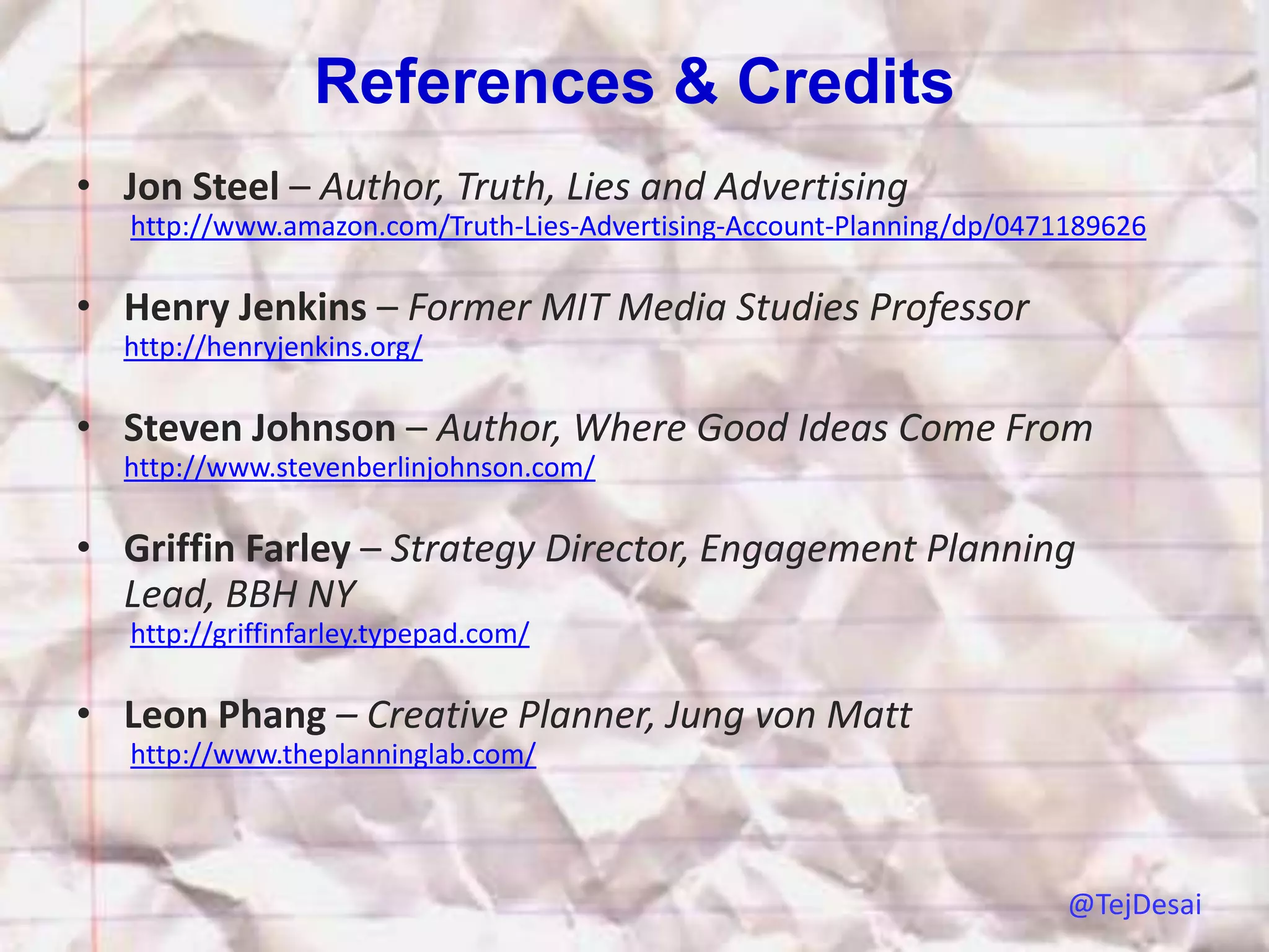 References & Credits
• Jon Steel – Author, Truth, Lies and Advertising
   http://www.amazon.com/Truth-Lies-Advertising-Account-Planning/dp/0471189626

• Henry Jenkins – Former MIT Media Studies Professor
  http://henryjenkins.org/

• Steven Johnson – Author, Where Good Ideas Come From
  http://www.stevenberlinjohnson.com/

• Griffin Farley – Strategy Director, Engagement Planning
  Lead, BBH NY
   http://griffinfarley.typepad.com/

• Leon Phang – Creative Planner, Jung von Matt
   http://www.theplanninglab.com/




                                                                        @TejDesai
 