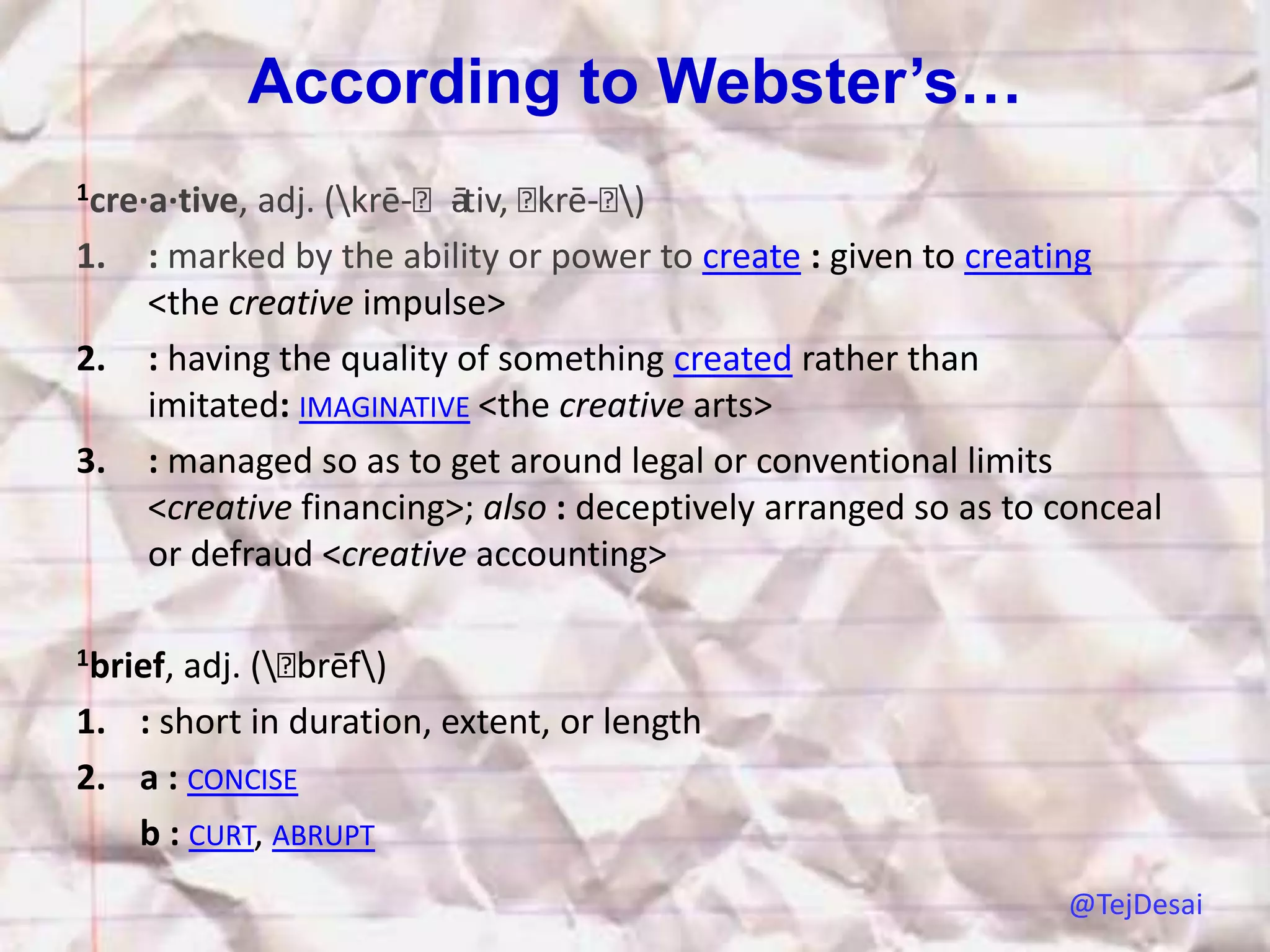 According to Webster’s…
1cre·a·tive,adj. (krē-ˈātiv, ˈ
                         -     krē-ˈ)
1.   : marked by the ability or power to create : given to creating
     <the creative impulse>
2.   : having the quality of something created rather than
     imitated: IMAGINATIVE <the creative arts>
3.   : managed so as to get around legal or conventional limits
     <creative financing>; also : deceptively arranged so as to conceal
     or defraud <creative accounting>

1brief,adj. (ˈbrēf)
1. : short in duration, extent, or length
2. a : CONCISE
   b : CURT, ABRUPT
                                                                @TejDesai
 