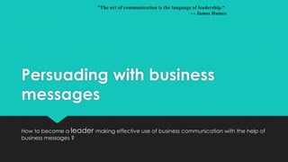 "The art of communication is the language of leadership.“
— James Humes

Persuading with business
messages
How to become a leader making effective use of business communication with the help of
business messages ?

 