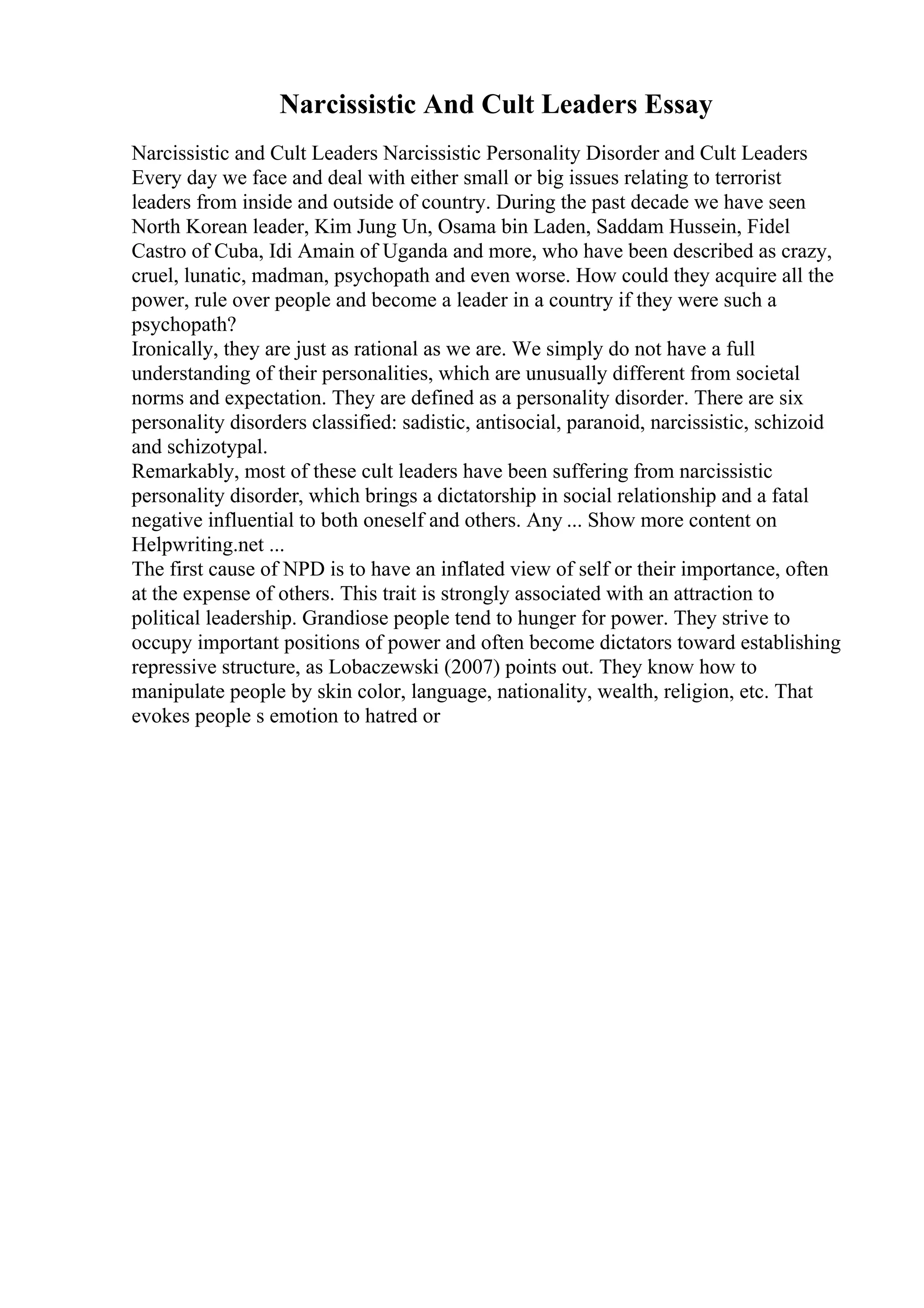 Narcissistic And Cult Leaders Essay
Narcissistic and Cult Leaders Narcissistic Personality Disorder and Cult Leaders
Every day we face and deal with either small or big issues relating to terrorist
leaders from inside and outside of country. During the past decade we have seen
North Korean leader, Kim Jung Un, Osama bin Laden, Saddam Hussein, Fidel
Castro of Cuba, Idi Amain of Uganda and more, who have been described as crazy,
cruel, lunatic, madman, psychopath and even worse. How could they acquire all the
power, rule over people and become a leader in a country if they were such a
psychopath?
Ironically, they are just as rational as we are. We simply do not have a full
understanding of their personalities, which are unusually different from societal
norms and expectation. They are defined as a personality disorder. There are six
personality disorders classified: sadistic, antisocial, paranoid, narcissistic, schizoid
and schizotypal.
Remarkably, most of these cult leaders have been suffering from narcissistic
personality disorder, which brings a dictatorship in social relationship and a fatal
negative influential to both oneself and others. Any ... Show more content on
Helpwriting.net ...
The first cause of NPD is to have an inflated view of self or their importance, often
at the expense of others. This trait is strongly associated with an attraction to
political leadership. Grandiose people tend to hunger for power. They strive to
occupy important positions of power and often become dictators toward establishing
repressive structure, as Lobaczewski (2007) points out. They know how to
manipulate people by skin color, language, nationality, wealth, religion, etc. That
evokes people s emotion to hatred or
 