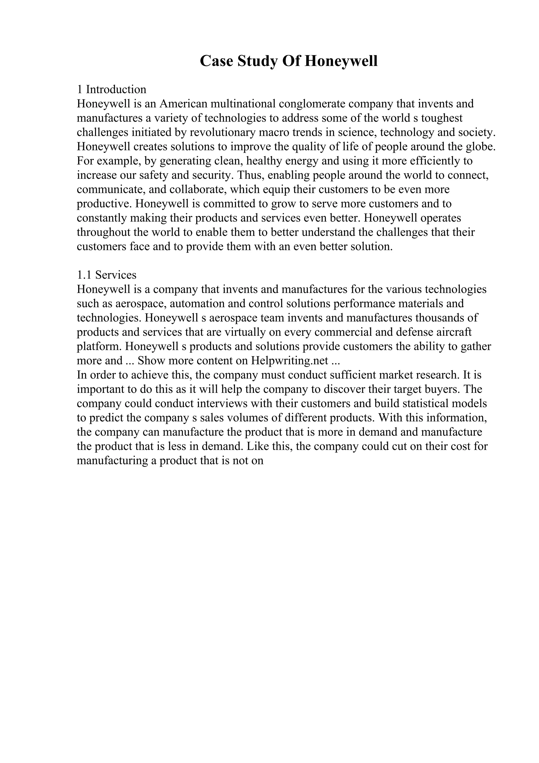 Case Study Of Honeywell
1 Introduction
Honeywell is an American multinational conglomerate company that invents and
manufactures a variety of technologies to address some of the world s toughest
challenges initiated by revolutionary macro trends in science, technology and society.
Honeywell creates solutions to improve the quality of life of people around the globe.
For example, by generating clean, healthy energy and using it more efficiently to
increase our safety and security. Thus, enabling people around the world to connect,
communicate, and collaborate, which equip their customers to be even more
productive. Honeywell is committed to grow to serve more customers and to
constantly making their products and services even better. Honeywell operates
throughout the world to enable them to better understand the challenges that their
customers face and to provide them with an even better solution.
1.1 Services
Honeywell is a company that invents and manufactures for the various technologies
such as aerospace, automation and control solutions performance materials and
technologies. Honeywell s aerospace team invents and manufactures thousands of
products and services that are virtually on every commercial and defense aircraft
platform. Honeywell s products and solutions provide customers the ability to gather
more and ... Show more content on Helpwriting.net ...
In order to achieve this, the company must conduct sufficient market research. It is
important to do this as it will help the company to discover their target buyers. The
company could conduct interviews with their customers and build statistical models
to predict the company s sales volumes of different products. With this information,
the company can manufacture the product that is more in demand and manufacture
the product that is less in demand. Like this, the company could cut on their cost for
manufacturing a product that is not on
 