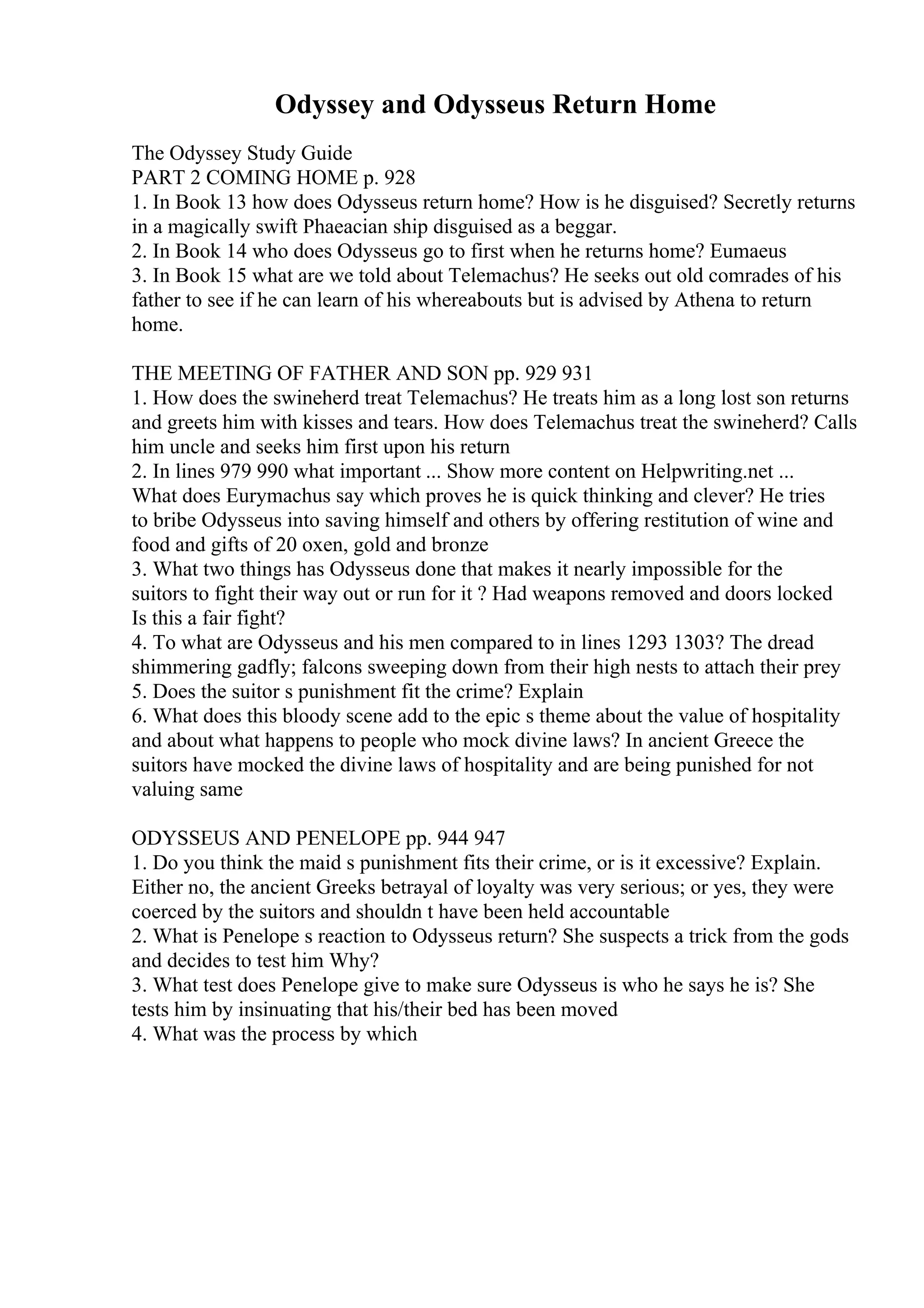 Odyssey and Odysseus Return Home
The Odyssey Study Guide
PART 2 COMING HOME p. 928
1. In Book 13 how does Odysseus return home? How is he disguised? Secretly returns
in a magically swift Phaeacian ship disguised as a beggar.
2. In Book 14 who does Odysseus go to first when he returns home? Eumaeus
3. In Book 15 what are we told about Telemachus? He seeks out old comrades of his
father to see if he can learn of his whereabouts but is advised by Athena to return
home.
THE MEETING OF FATHER AND SON pp. 929 931
1. How does the swineherd treat Telemachus? He treats him as a long lost son returns
and greets him with kisses and tears. How does Telemachus treat the swineherd? Calls
him uncle and seeks him first upon his return
2. In lines 979 990 what important ... Show more content on Helpwriting.net ...
What does Eurymachus say which proves he is quick thinking and clever? He tries
to bribe Odysseus into saving himself and others by offering restitution of wine and
food and gifts of 20 oxen, gold and bronze
3. What two things has Odysseus done that makes it nearly impossible for the
suitors to fight their way out or run for it ? Had weapons removed and doors locked
Is this a fair fight?
4. To what are Odysseus and his men compared to in lines 1293 1303? The dread
shimmering gadfly; falcons sweeping down from their high nests to attach their prey
5. Does the suitor s punishment fit the crime? Explain
6. What does this bloody scene add to the epic s theme about the value of hospitality
and about what happens to people who mock divine laws? In ancient Greece the
suitors have mocked the divine laws of hospitality and are being punished for not
valuing same
ODYSSEUS AND PENELOPE pp. 944 947
1. Do you think the maid s punishment fits their crime, or is it excessive? Explain.
Either no, the ancient Greeks betrayal of loyalty was very serious; or yes, they were
coerced by the suitors and shouldn t have been held accountable
2. What is Penelope s reaction to Odysseus return? She suspects a trick from the gods
and decides to test him Why?
3. What test does Penelope give to make sure Odysseus is who he says he is? She
tests him by insinuating that his/their bed has been moved
4. What was the process by which
 