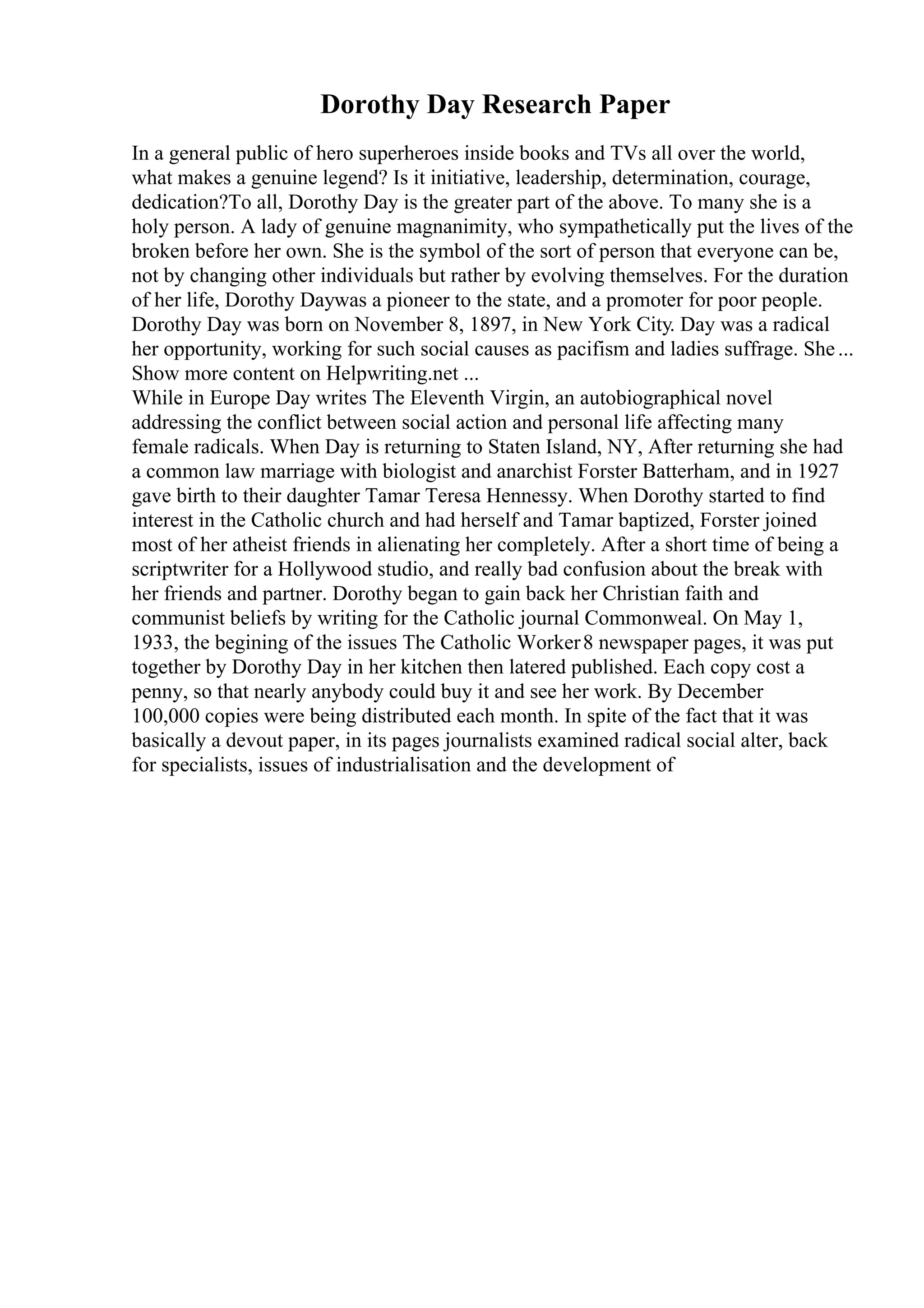 Dorothy Day Research Paper
In a general public of hero superheroes inside books and TVs all over the world,
what makes a genuine legend? Is it initiative, leadership, determination, courage,
dedication?To all, Dorothy Day is the greater part of the above. To many she is a
holy person. A lady of genuine magnanimity, who sympathetically put the lives of the
broken before her own. She is the symbol of the sort of person that everyone can be,
not by changing other individuals but rather by evolving themselves. For the duration
of her life, Dorothy Daywas a pioneer to the state, and a promoter for poor people.
Dorothy Day was born on November 8, 1897, in New York City. Day was a radical
her opportunity, working for such social causes as pacifism and ladies suffrage. She...
Show more content on Helpwriting.net ...
While in Europe Day writes The Eleventh Virgin, an autobiographical novel
addressing the conflict between social action and personal life affecting many
female radicals. When Day is returning to Staten Island, NY, After returning she had
a common law marriage with biologist and anarchist Forster Batterham, and in 1927
gave birth to their daughter Tamar Teresa Hennessy. When Dorothy started to find
interest in the Catholic church and had herself and Tamar baptized, Forster joined
most of her atheist friends in alienating her completely. After a short time of being a
scriptwriter for a Hollywood studio, and really bad confusion about the break with
her friends and partner. Dorothy began to gain back her Christian faith and
communist beliefs by writing for the Catholic journal Commonweal. On May 1,
1933, the begining of the issues The Catholic Worker8 newspaper pages, it was put
together by Dorothy Day in her kitchen then latered published. Each copy cost a
penny, so that nearly anybody could buy it and see her work. By December
100,000 copies were being distributed each month. In spite of the fact that it was
basically a devout paper, in its pages journalists examined radical social alter, back
for specialists, issues of industrialisation and the development of
 