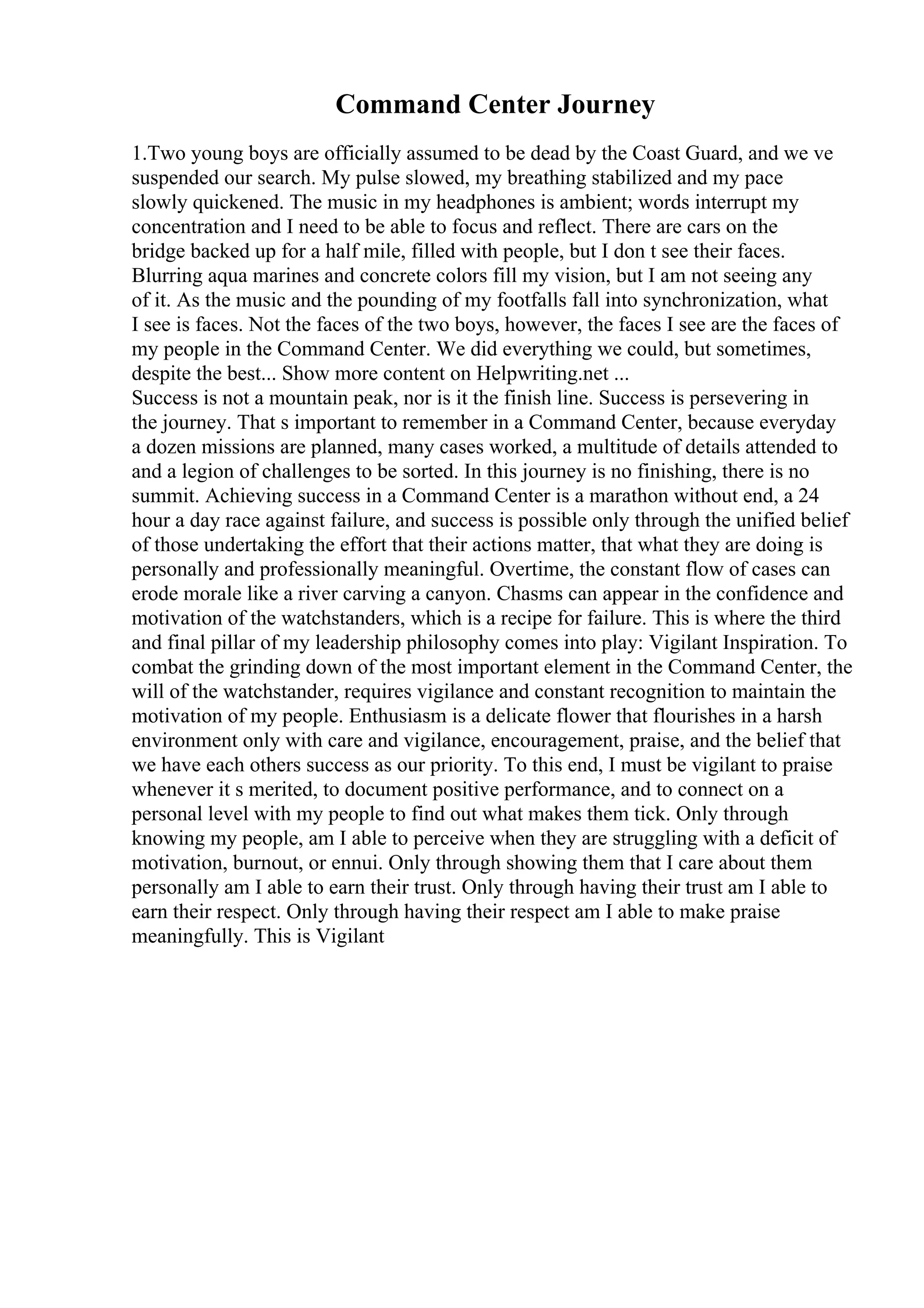 Command Center Journey
1.Two young boys are officially assumed to be dead by the Coast Guard, and we ve
suspended our search. My pulse slowed, my breathing stabilized and my pace
slowly quickened. The music in my headphones is ambient; words interrupt my
concentration and I need to be able to focus and reflect. There are cars on the
bridge backed up for a half mile, filled with people, but I don t see their faces.
Blurring aqua marines and concrete colors fill my vision, but I am not seeing any
of it. As the music and the pounding of my footfalls fall into synchronization, what
I see is faces. Not the faces of the two boys, however, the faces I see are the faces of
my people in the Command Center. We did everything we could, but sometimes,
despite the best... Show more content on Helpwriting.net ...
Success is not a mountain peak, nor is it the finish line. Success is persevering in
the journey. That s important to remember in a Command Center, because everyday
a dozen missions are planned, many cases worked, a multitude of details attended to
and a legion of challenges to be sorted. In this journey is no finishing, there is no
summit. Achieving success in a Command Center is a marathon without end, a 24
hour a day race against failure, and success is possible only through the unified belief
of those undertaking the effort that their actions matter, that what they are doing is
personally and professionally meaningful. Overtime, the constant flow of cases can
erode morale like a river carving a canyon. Chasms can appear in the confidence and
motivation of the watchstanders, which is a recipe for failure. This is where the third
and final pillar of my leadership philosophy comes into play: Vigilant Inspiration. To
combat the grinding down of the most important element in the Command Center, the
will of the watchstander, requires vigilance and constant recognition to maintain the
motivation of my people. Enthusiasm is a delicate flower that flourishes in a harsh
environment only with care and vigilance, encouragement, praise, and the belief that
we have each others success as our priority. To this end, I must be vigilant to praise
whenever it s merited, to document positive performance, and to connect on a
personal level with my people to find out what makes them tick. Only through
knowing my people, am I able to perceive when they are struggling with a deficit of
motivation, burnout, or ennui. Only through showing them that I care about them
personally am I able to earn their trust. Only through having their trust am I able to
earn their respect. Only through having their respect am I able to make praise
meaningfully. This is Vigilant
 