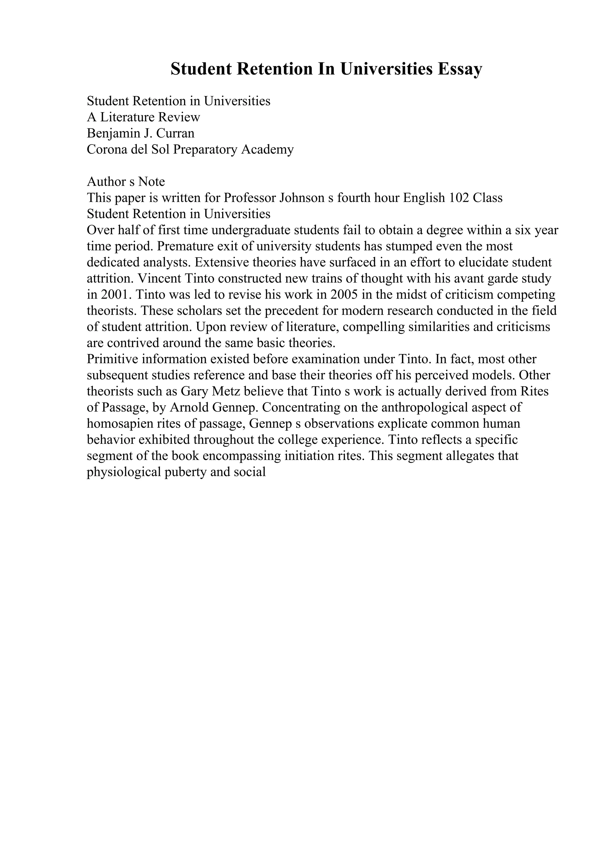 Student Retention In Universities Essay
Student Retention in Universities
A Literature Review
Benjamin J. Curran
Corona del Sol Preparatory Academy
Author s Note
This paper is written for Professor Johnson s fourth hour English 102 Class
Student Retention in Universities
Over half of first time undergraduate students fail to obtain a degree within a six year
time period. Premature exit of university students has stumped even the most
dedicated analysts. Extensive theories have surfaced in an effort to elucidate student
attrition. Vincent Tinto constructed new trains of thought with his avant garde study
in 2001. Tinto was led to revise his work in 2005 in the midst of criticism competing
theorists. These scholars set the precedent for modern research conducted in the field
of student attrition. Upon review of literature, compelling similarities and criticisms
are contrived around the same basic theories.
Primitive information existed before examination under Tinto. In fact, most other
subsequent studies reference and base their theories off his perceived models. Other
theorists such as Gary Metz believe that Tinto s work is actually derived from Rites
of Passage, by Arnold Gennep. Concentrating on the anthropological aspect of
homosapien rites of passage, Gennep s observations explicate common human
behavior exhibited throughout the college experience. Tinto reflects a specific
segment of the book encompassing initiation rites. This segment allegates that
physiological puberty and social
 