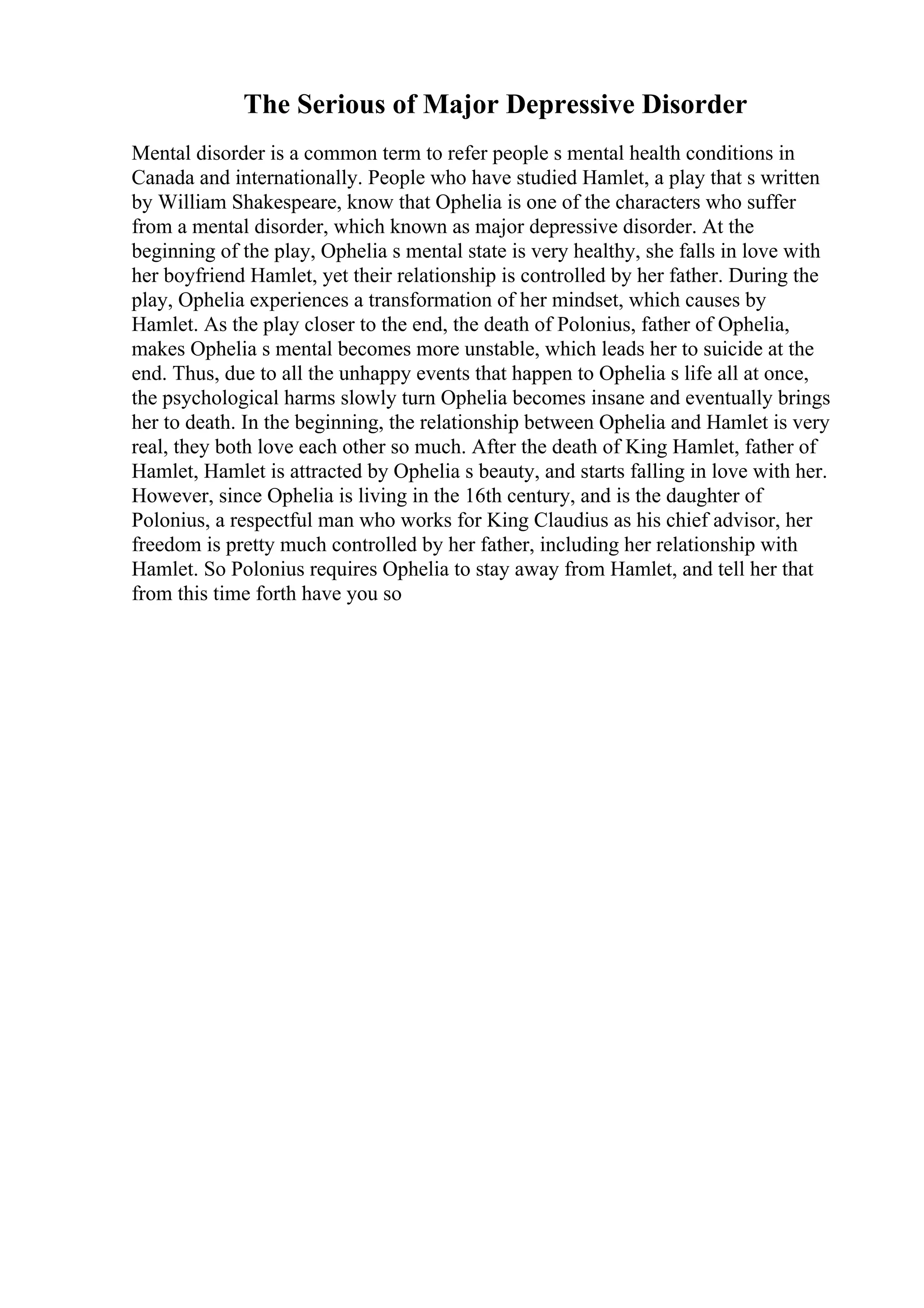 The Serious of Major Depressive Disorder
Mental disorder is a common term to refer people s mental health conditions in
Canada and internationally. People who have studied Hamlet, a play that s written
by William Shakespeare, know that Ophelia is one of the characters who suffer
from a mental disorder, which known as major depressive disorder. At the
beginning of the play, Ophelia s mental state is very healthy, she falls in love with
her boyfriend Hamlet, yet their relationship is controlled by her father. During the
play, Ophelia experiences a transformation of her mindset, which causes by
Hamlet. As the play closer to the end, the death of Polonius, father of Ophelia,
makes Ophelia s mental becomes more unstable, which leads her to suicide at the
end. Thus, due to all the unhappy events that happen to Ophelia s life all at once,
the psychological harms slowly turn Ophelia becomes insane and eventually brings
her to death. In the beginning, the relationship between Ophelia and Hamlet is very
real, they both love each other so much. After the death of King Hamlet, father of
Hamlet, Hamlet is attracted by Ophelia s beauty, and starts falling in love with her.
However, since Ophelia is living in the 16th century, and is the daughter of
Polonius, a respectful man who works for King Claudius as his chief advisor, her
freedom is pretty much controlled by her father, including her relationship with
Hamlet. So Polonius requires Ophelia to stay away from Hamlet, and tell her that
from this time forth have you so
 