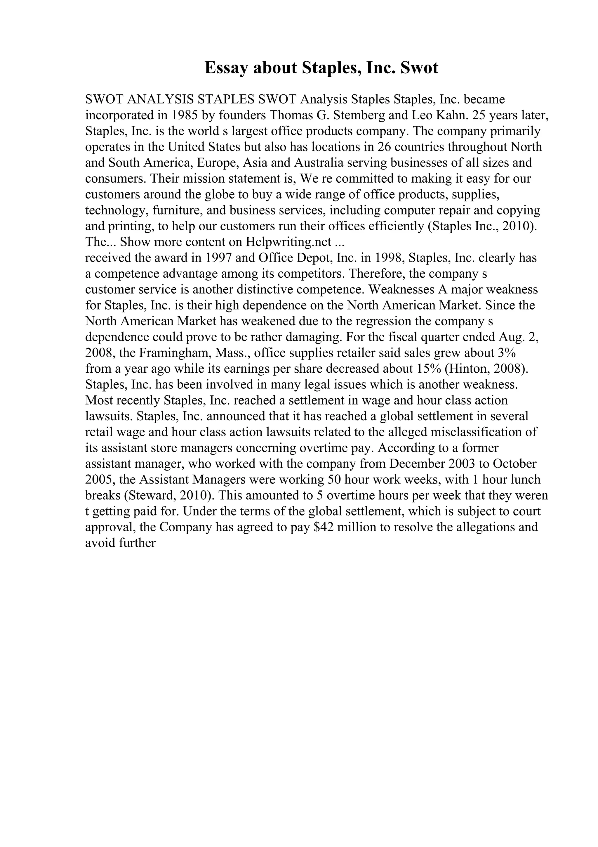 Essay about Staples, Inc. Swot
SWOT ANALYSIS STAPLES SWOT Analysis Staples Staples, Inc. became
incorporated in 1985 by founders Thomas G. Stemberg and Leo Kahn. 25 years later,
Staples, Inc. is the world s largest office products company. The company primarily
operates in the United States but also has locations in 26 countries throughout North
and South America, Europe, Asia and Australia serving businesses of all sizes and
consumers. Their mission statement is, We re committed to making it easy for our
customers around the globe to buy a wide range of office products, supplies,
technology, furniture, and business services, including computer repair and copying
and printing, to help our customers run their offices efficiently (Staples Inc., 2010).
The... Show more content on Helpwriting.net ...
received the award in 1997 and Office Depot, Inc. in 1998, Staples, Inc. clearly has
a competence advantage among its competitors. Therefore, the company s
customer service is another distinctive competence. Weaknesses A major weakness
for Staples, Inc. is their high dependence on the North American Market. Since the
North American Market has weakened due to the regression the company s
dependence could prove to be rather damaging. For the fiscal quarter ended Aug. 2,
2008, the Framingham, Mass., office supplies retailer said sales grew about 3%
from a year ago while its earnings per share decreased about 15% (Hinton, 2008).
Staples, Inc. has been involved in many legal issues which is another weakness.
Most recently Staples, Inc. reached a settlement in wage and hour class action
lawsuits. Staples, Inc. announced that it has reached a global settlement in several
retail wage and hour class action lawsuits related to the alleged misclassification of
its assistant store managers concerning overtime pay. According to a former
assistant manager, who worked with the company from December 2003 to October
2005, the Assistant Managers were working 50 hour work weeks, with 1 hour lunch
breaks (Steward, 2010). This amounted to 5 overtime hours per week that they weren
t getting paid for. Under the terms of the global settlement, which is subject to court
approval, the Company has agreed to pay $42 million to resolve the allegations and
avoid further
 
