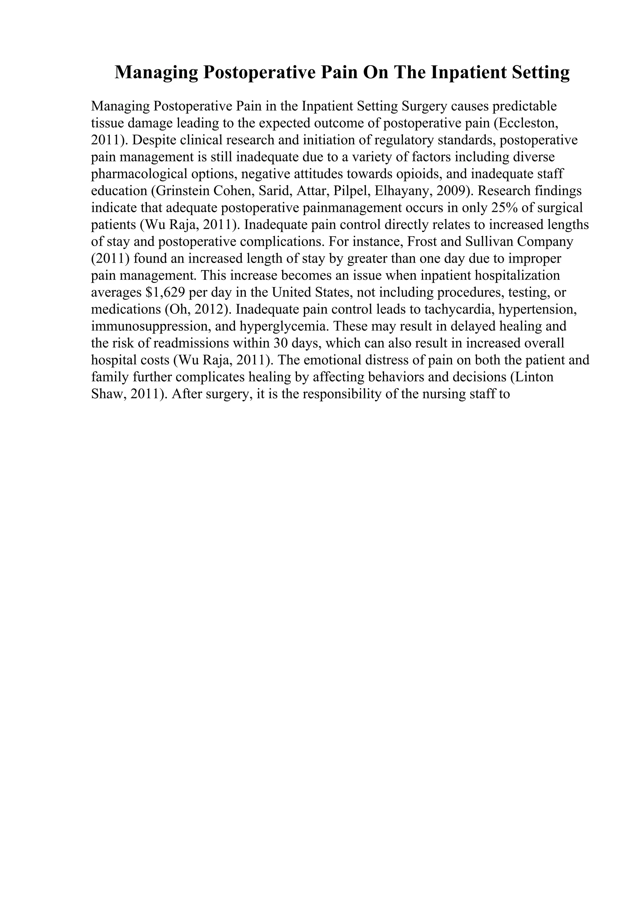 Managing Postoperative Pain On The Inpatient Setting
Managing Postoperative Pain in the Inpatient Setting Surgery causes predictable
tissue damage leading to the expected outcome of postoperative pain (Eccleston,
2011). Despite clinical research and initiation of regulatory standards, postoperative
pain management is still inadequate due to a variety of factors including diverse
pharmacological options, negative attitudes towards opioids, and inadequate staff
education (Grinstein Cohen, Sarid, Attar, Pilpel, Elhayany, 2009). Research findings
indicate that adequate postoperative painmanagement occurs in only 25% of surgical
patients (Wu Raja, 2011). Inadequate pain control directly relates to increased lengths
of stay and postoperative complications. For instance, Frost and Sullivan Company
(2011) found an increased length of stay by greater than one day due to improper
pain management. This increase becomes an issue when inpatient hospitalization
averages $1,629 per day in the United States, not including procedures, testing, or
medications (Oh, 2012). Inadequate pain control leads to tachycardia, hypertension,
immunosuppression, and hyperglycemia. These may result in delayed healing and
the risk of readmissions within 30 days, which can also result in increased overall
hospital costs (Wu Raja, 2011). The emotional distress of pain on both the patient and
family further complicates healing by affecting behaviors and decisions (Linton
Shaw, 2011). After surgery, it is the responsibility of the nursing staff to
 